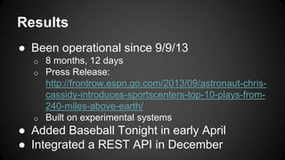 Results
● Been operational since 9/9/13
o 8 months, 12 days
o Press Release:
http://frontrow.espn.go.com/2013/09/astronaut-chris-
cassidy-introduces-sportscenters-top-10-plays-from-
240-miles-above-earth/
o Built on experimental systems
● Added Baseball Tonight in early April
● Integrated a REST API in December
 