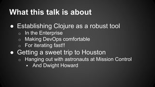 What this talk is about
● Establishing Clojure as a robust tool
o In the Enterprise
o Making DevOps comfortable
o For iterating fast!!
● Getting a sweet trip to Houston
o Hanging out with astronauts at Mission Control
 And Dwight Howard
 