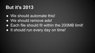 But it's 2013
● We should automate this!
● We should remove ads!
● Each file should fit within the 200MB limit!
● It should run every day on time!
 