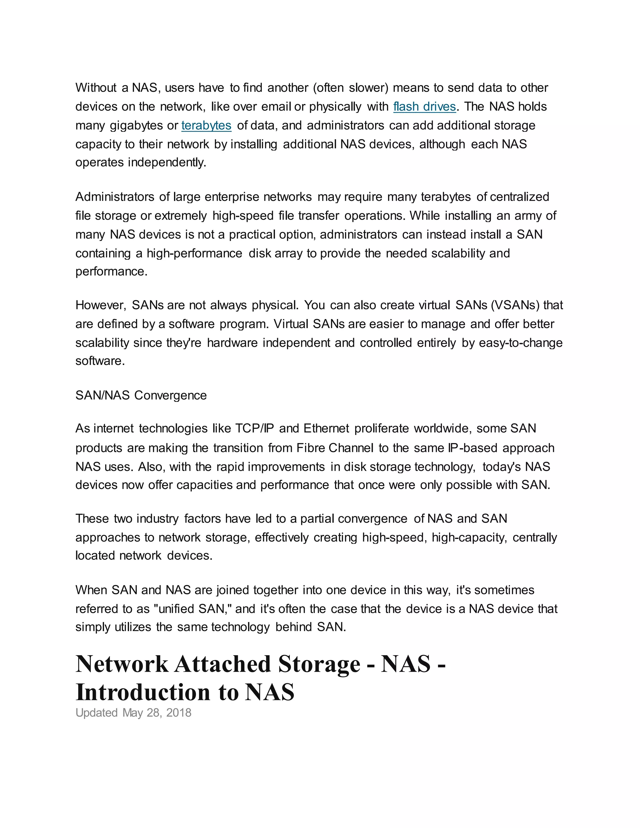 Without a NAS, users have to find another (often slower) means to send data to other
devices on the network, like over email or physically with flash drives. The NAS holds
many gigabytes or terabytes of data, and administrators can add additional storage
capacity to their network by installing additional NAS devices, although each NAS
operates independently.
Administrators of large enterprise networks may require many terabytes of centralized
file storage or extremely high-speed file transfer operations. While installing an army of
many NAS devices is not a practical option, administrators can instead install a SAN
containing a high-performance disk array to provide the needed scalability and
performance.
However, SANs are not always physical. You can also create virtual SANs (VSANs) that
are defined by a software program. Virtual SANs are easier to manage and offer better
scalability since they're hardware independent and controlled entirely by easy-to-change
software.
SAN/NAS Convergence
As internet technologies like TCP/IP and Ethernet proliferate worldwide, some SAN
products are making the transition from Fibre Channel to the same IP-based approach
NAS uses. Also, with the rapid improvements in disk storage technology, today's NAS
devices now offer capacities and performance that once were only possible with SAN.
These two industry factors have led to a partial convergence of NAS and SAN
approaches to network storage, effectively creating high-speed, high-capacity, centrally
located network devices.
When SAN and NAS are joined together into one device in this way, it's sometimes
referred to as "unified SAN," and it's often the case that the device is a NAS device that
simply utilizes the same technology behind SAN.
Network Attached Storage - NAS -
Introduction to NAS
Updated May 28, 2018
 
