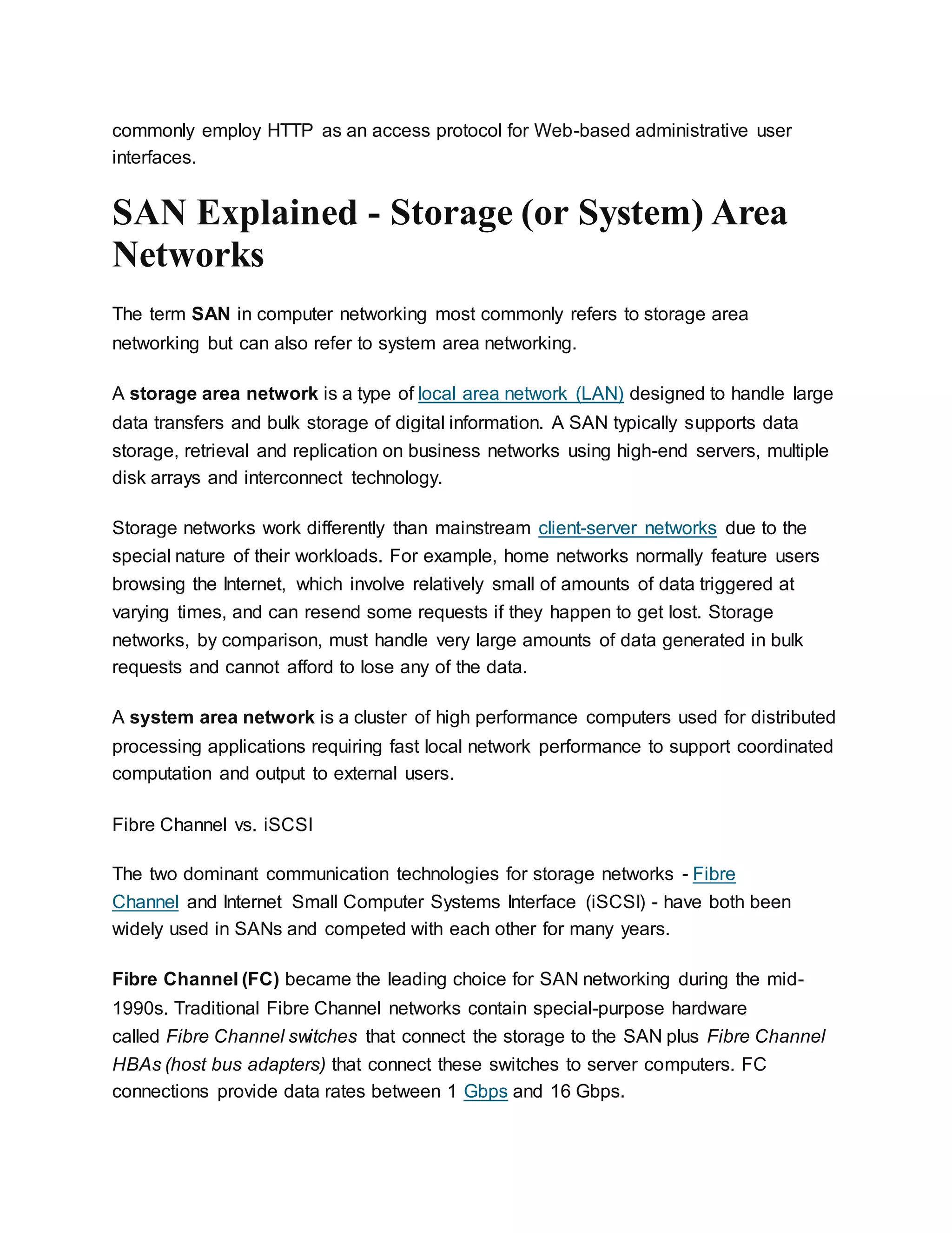 commonly employ HTTP as an access protocol for Web-based administrative user
interfaces.
SAN Explained - Storage (or System) Area
Networks
The term SAN in computer networking most commonly refers to storage area
networking but can also refer to system area networking.
A storage area network is a type of local area network (LAN) designed to handle large
data transfers and bulk storage of digital information. A SAN typically supports data
storage, retrieval and replication on business networks using high-end servers, multiple
disk arrays and interconnect technology.
Storage networks work differently than mainstream client-server networks due to the
special nature of their workloads. For example, home networks normally feature users
browsing the Internet, which involve relatively small of amounts of data triggered at
varying times, and can resend some requests if they happen to get lost. Storage
networks, by comparison, must handle very large amounts of data generated in bulk
requests and cannot afford to lose any of the data.
A system area network is a cluster of high performance computers used for distributed
processing applications requiring fast local network performance to support coordinated
computation and output to external users.
Fibre Channel vs. iSCSI
The two dominant communication technologies for storage networks - Fibre
Channel and Internet Small Computer Systems Interface (iSCSI) - have both been
widely used in SANs and competed with each other for many years.
Fibre Channel (FC) became the leading choice for SAN networking during the mid-
1990s. Traditional Fibre Channel networks contain special-purpose hardware
called Fibre Channel switches that connect the storage to the SAN plus Fibre Channel
HBAs (host bus adapters) that connect these switches to server computers. FC
connections provide data rates between 1 Gbps and 16 Gbps.
 