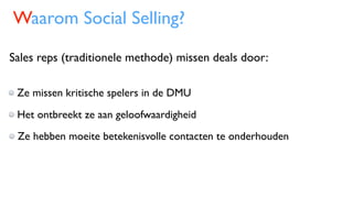 Waarom Social Selling?
Sales reps (traditionele methode) missen deals door:
Ze missen kritische spelers in de DMU
Het ontbreekt ze aan geloofwaardigheid
Ze hebben moeite betekenisvolle contacten te onderhouden
 