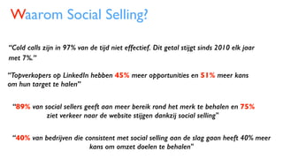 “89% van social sellers geeft aan meer bereik rond het merk te behalen en 75%
ziet verkeer naar de website stijgen dankzij social selling"
Waarom Social Selling?
“Topverkopers op LinkedIn hebben 45% meer opportunities en 51% meer kans
om hun target te halen”
“Cold calls zijn in 97% van de tijd niet effectief. Dit getal stijgt sinds 2010 elk jaar
met 7%.”
“40% van bedrijven die consistent met social selling aan de slag gaan heeft 40% meer
kans om omzet doelen te behalen"
 