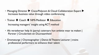 • Managing Director ▶ Cisco/Polycom & Cloud Collaboration Expert ▶
Increases business value through video conferencing
• Trainer ♦ Coach ♦ NMI-Mediator ♦ Education  
Increasing managers’ insight using ACT method
• Als verzekeraar help ik (party) cateraars hun ambitie waar te maken |
Partner | Circulariteit en Duurzaamheid
• Dramaturge | Choreographer | Dance & Theatre Lecturer | trains
professional performers to enhance their talent
 