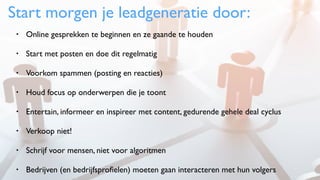 Start morgen je leadgeneratie door:
• Online gesprekken te beginnen en ze gaande te houden
• Start met posten en doe dit regelmatig
• Voorkom spammen (posting en reacties)
• Houd focus op onderwerpen die je toont
• Entertain, informeer en inspireer met content, gedurende gehele deal cyclus
• Verkoop niet!
• Schrijf voor mensen, niet voor algoritmen
• Bedrijven (en bedrijfsproﬁelen) moeten gaan interacteren met hun volgers
 