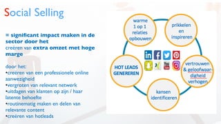 Social Selling
= signiﬁcant impact maken in de
sector door het
creëren van extra omzet met hoge
marge
door het:
•creëren van een professionele online
aanwezigheid
•vergroten van relevant netwerk
•uitdagen van klanten op zijn / haar
latente behoefte
•routinematig maken en delen van
relevante content
•creëren van hotleads
 