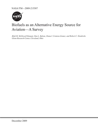 NASA/TM—2009-215587




Biofuels as an Alternative Energy Source for
Aviation—A Survey
Bilal M. McDowell Bomani, Dan L. Bulzan, Diana I. Centeno-Gomez, and Robert C. Hendricks
Glenn Research Center, Cleveland, Ohio




December 2009
 