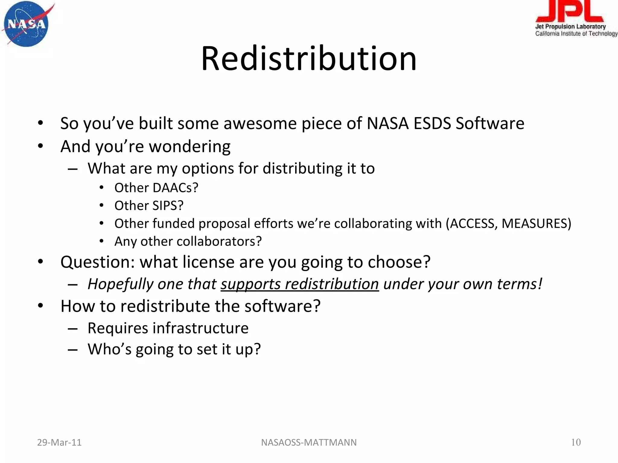 Redistribution So you’ve built some awesome piece of NASA ESDS Software And you’re wondering What are my options for distributing it to Other DAACs? Other SIPS? Other funded proposal efforts we’re collaborating with (ACCESS, MEASURES) Any other collaborators? Question: what license are you going to choose? Hopefully one that  supports redistribution  under your own terms! How to redistribute the software? Requires infrastructure Who’s going to set it up? 29-Mar-11 NASAOSS-MATTMANN 