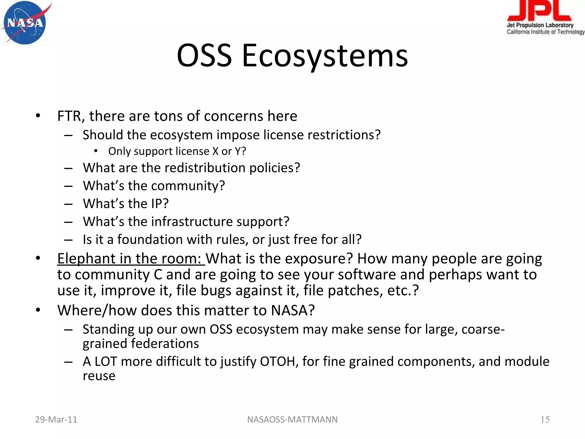 OSS Ecosystems FTR, there are tons of concerns here Should the ecosystem impose license restrictions? Only support license X or Y? What are the redistribution policies? What’s the community? What’s the IP? What’s the infrastructure support? Is it a foundation with rules, or just free for all? Elephant in the room:  What is the exposure? How many people are going to community C and are going to see your software and perhaps want to use it, improve it, file bugs against it, file patches, etc.? Where/how does this matter to NASA? Standing up our own OSS ecosystem may make sense for large, coarse-grained federations A LOT more difficult to justify OTOH, for fine grained components, and module reuse 29-Mar-11 NASAOSS-MATTMANN 