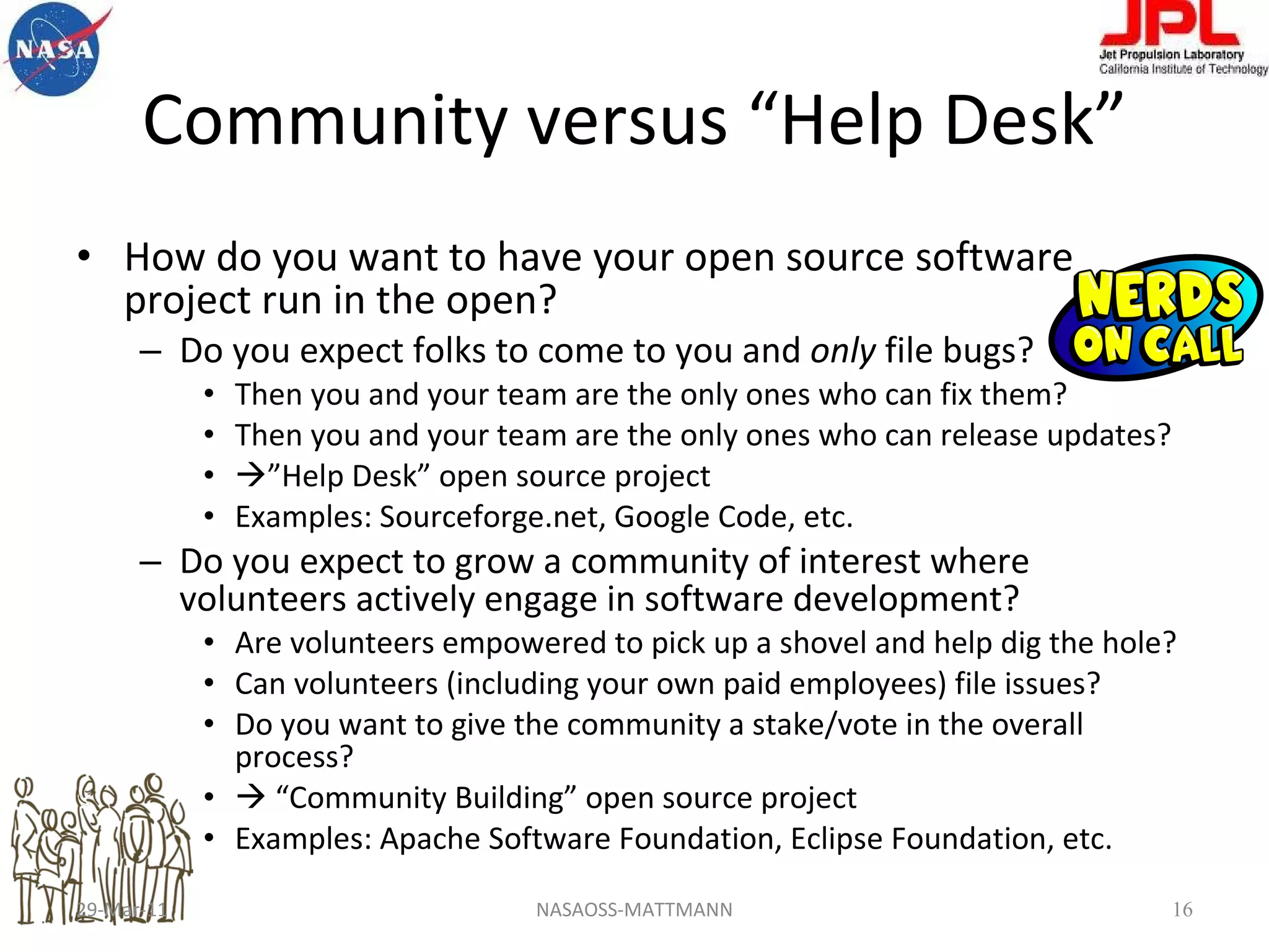 Community versus “Help Desk” How do you want to have your open source software project run in the open? Do you expect folks to come to you and  only  file bugs?  Then you and your team are the only ones who can fix them? Then you and your team are the only ones who can release updates?  ” Help Desk” open source project Examples: Sourceforge.net, Google Code, etc. Do you expect to grow a community of interest where volunteers actively engage in software development? Are volunteers empowered to pick up a shovel and help dig the hole? Can volunteers (including your own paid employees) file issues? Do you want to give the community a stake/vote in the overall process?   “ Community Building” open source project Examples: Apache Software Foundation, Eclipse Foundation, etc. 29-Mar-11 NASAOSS-MATTMANN 