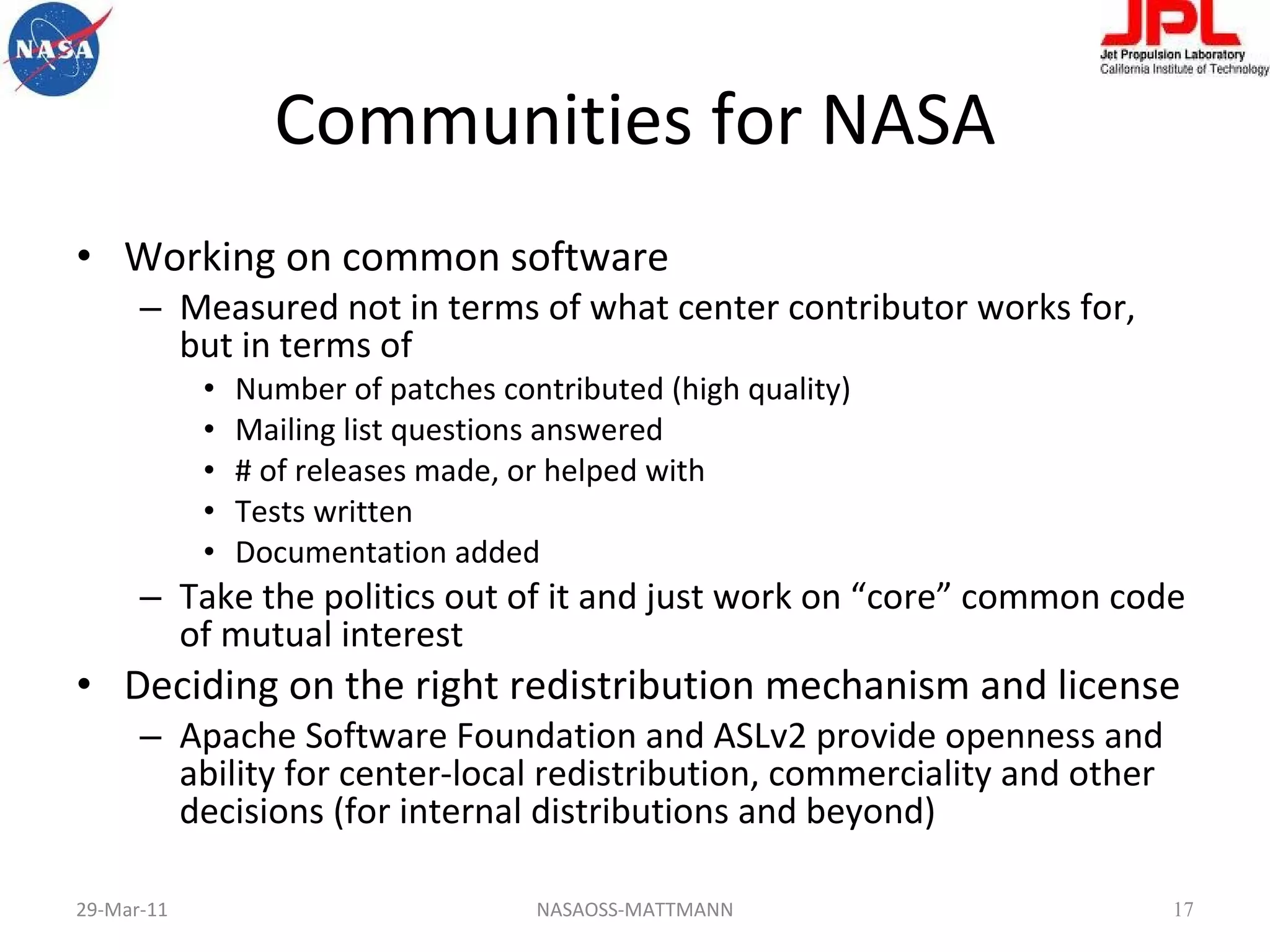 Communities for NASA Working on common software Measured not in terms of what center contributor works for, but in terms of  Number of patches contributed (high quality) Mailing list questions answered # of releases made, or helped with Tests written Documentation added Take the politics out of it and just work on “core” common code of mutual interest Deciding on the right redistribution mechanism and license Apache Software Foundation and ASLv2 provide openness and ability for center-local redistribution, commerciality and other decisions (for internal distributions and beyond) 29-Mar-11 NASAOSS-MATTMANN 