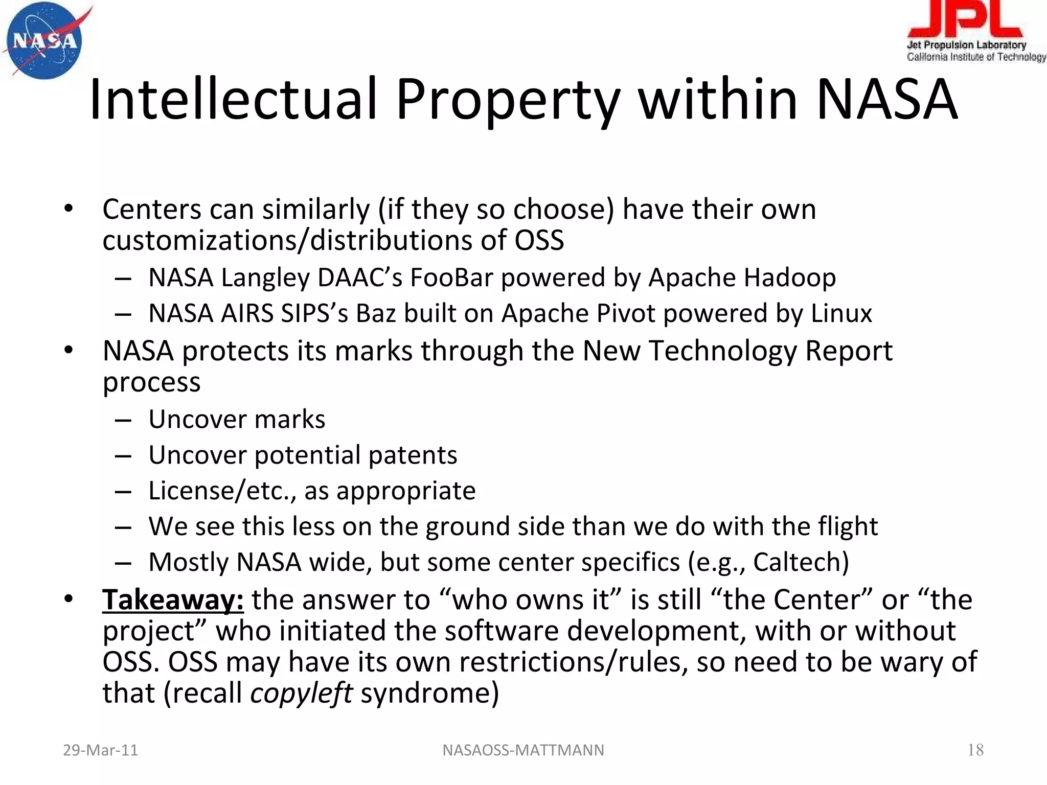Intellectual Property within NASA Centers can similarly (if they so choose) have their own customizations/distributions of OSS  NASA Langley DAAC’s FooBar powered by Apache Hadoop NASA AIRS SIPS’s Baz built on Apache Pivot powered by Linux NASA protects its marks through the New Technology Report process Uncover marks Uncover potential patents License/etc., as appropriate We see this less on the ground side than we do with the flight Mostly NASA wide, but some center specifics (e.g., Caltech) Takeaway:  the answer to “who owns it” is still “the Center” or “the project” who initiated the software development, with or without OSS. OSS may have its own restrictions/rules, so need to be wary of that (recall  copyleft  syndrome) 29-Mar-11 NASAOSS-MATTMANN 