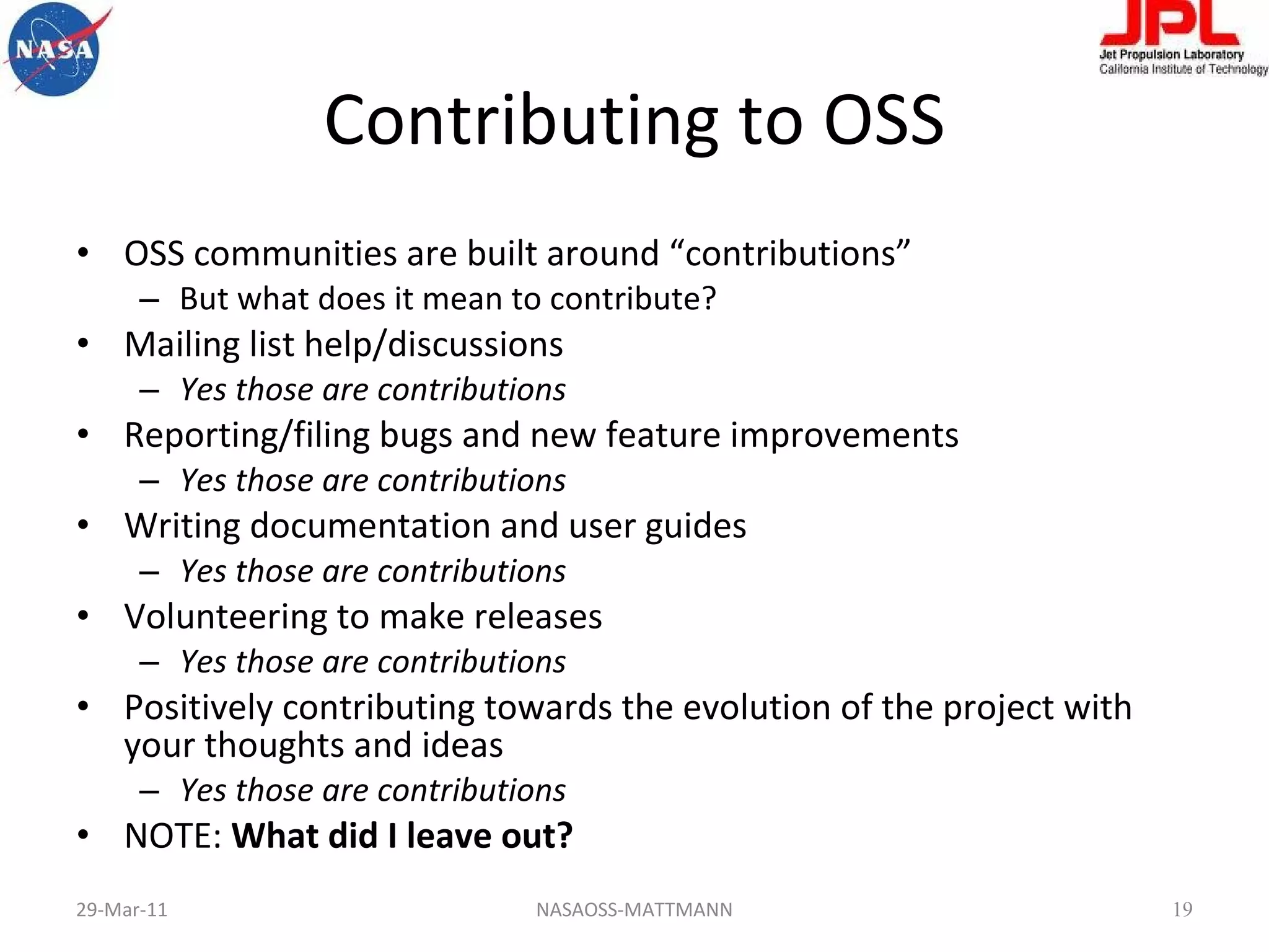 Contributing to OSS OSS communities are built around “contributions” But what does it mean to contribute? Mailing list help/discussions Yes those are contributions Reporting/filing bugs and new feature improvements Yes those are contributions Writing documentation and user guides Yes those are contributions Volunteering to make releases Yes those are contributions Positively contributing towards the evolution of the project with your thoughts and ideas Yes those are contributions NOTE:  What did I leave out? 29-Mar-11 NASAOSS-MATTMANN 