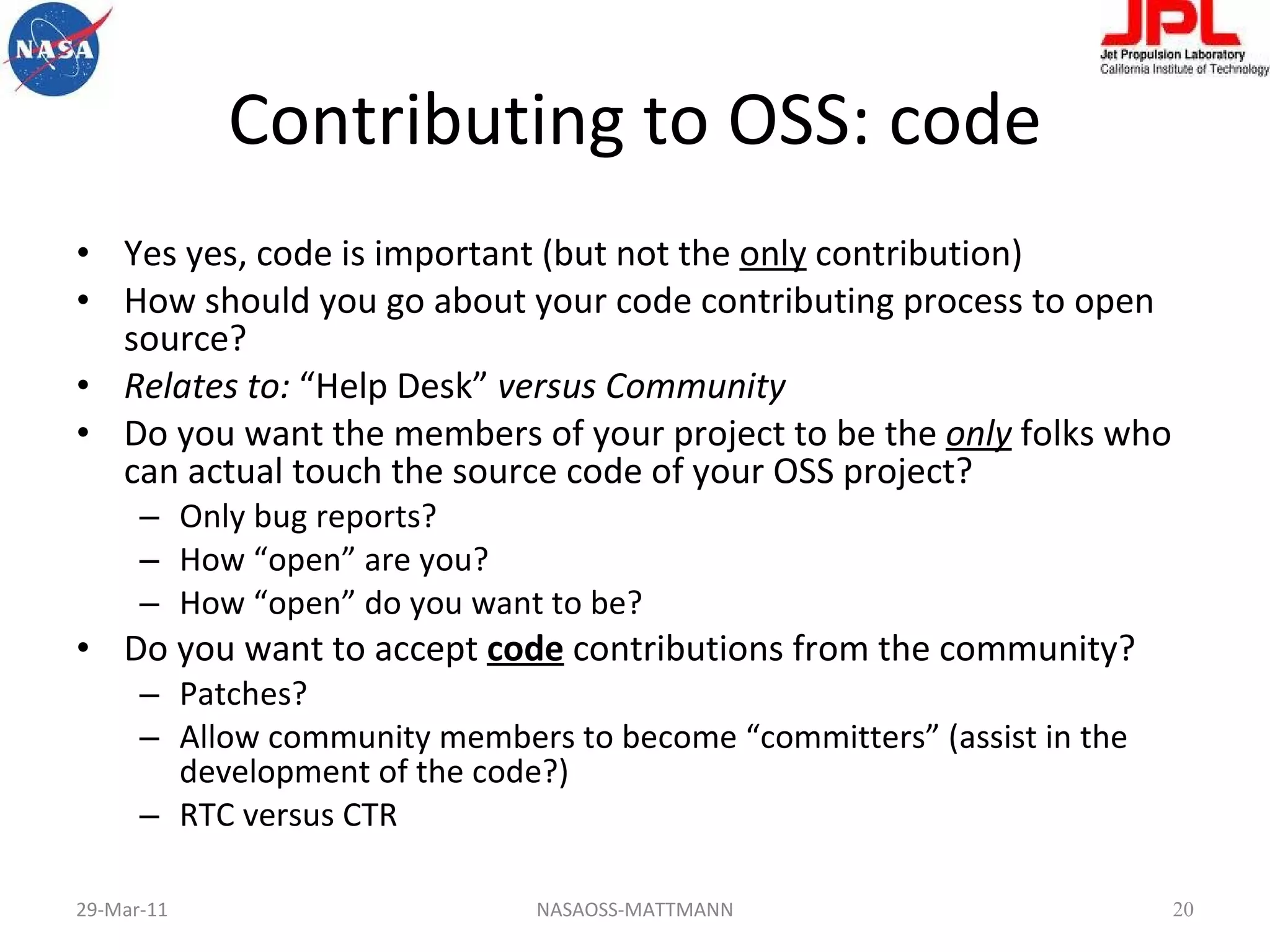 Contributing to OSS: code Yes yes, code is important (but not the  only  contribution) How should you go about your code contributing process to open source? Relates to:  “Help Desk”  versus Community Do you want the members of your project to be the   only  folks who can actual touch the source code of your OSS project? Only bug reports? How “open” are you? How “open” do you want to be? Do you want to accept  code  contributions from the community? Patches? Allow community members to become “committers” (assist in the development of the code?) RTC versus CTR 29-Mar-11 NASAOSS-MATTMANN 
