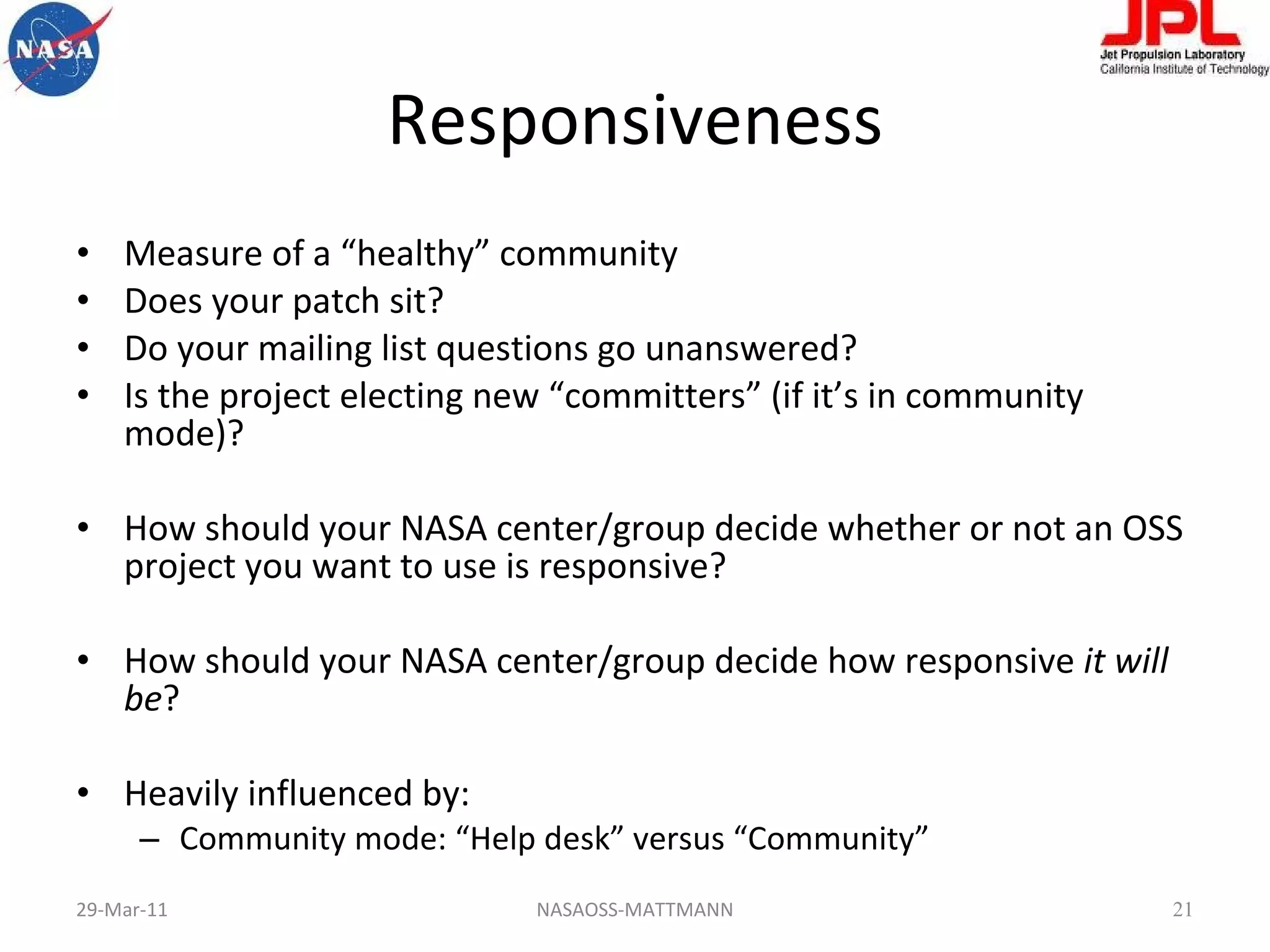 Responsiveness Measure of a “healthy” community Does your patch sit? Do your mailing list questions go unanswered? Is the project electing new “committers” (if it’s in community mode)? How should your NASA center/group decide whether or not an OSS project you want to use is responsive? How should your NASA center/group decide how responsive  it will be ? Heavily influenced by: Community mode: “Help desk” versus “Community” 29-Mar-11 NASAOSS-MATTMANN 
