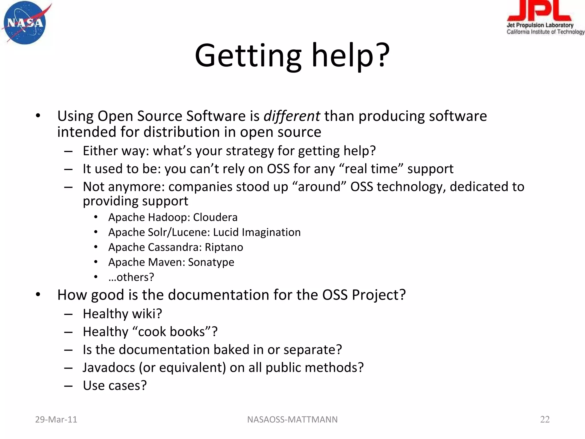 Getting help? Using Open Source Software is  different  than producing software intended for distribution in open source Either way: what’s your strategy for getting help? It used to be: you can’t rely on OSS for any “real time” support Not anymore: companies stood up “around” OSS technology, dedicated to providing support Apache Hadoop: Cloudera Apache Solr/Lucene: Lucid Imagination Apache Cassandra: Riptano Apache Maven: Sonatype … others? How good is the documentation for the OSS Project? Healthy wiki? Healthy “cook books”? Is the documentation baked in or separate? Javadocs (or equivalent) on all public methods? Use cases? 29-Mar-11 NASAOSS-MATTMANN 
