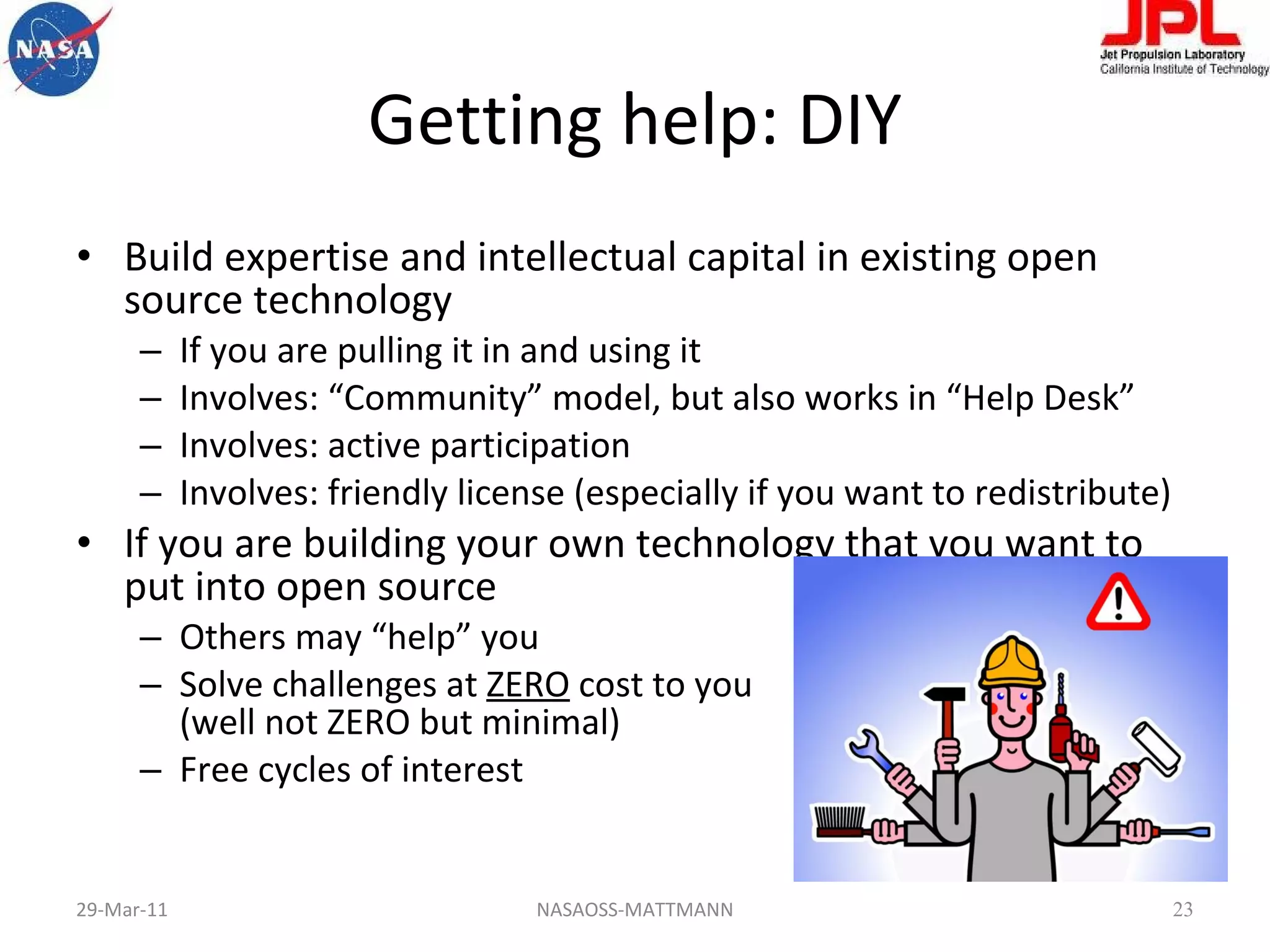 Getting help: DIY Build expertise and intellectual capital in existing open source technology If you are pulling it in and using it Involves: “Community” model, but also works in “Help Desk” Involves: active participation Involves: friendly license (especially if you want to redistribute) If you are building your own technology that you want to put into open source Others may “help” you Solve challenges at  ZERO  cost to you  (well not ZERO but minimal) Free cycles of interest 29-Mar-11 NASAOSS-MATTMANN 