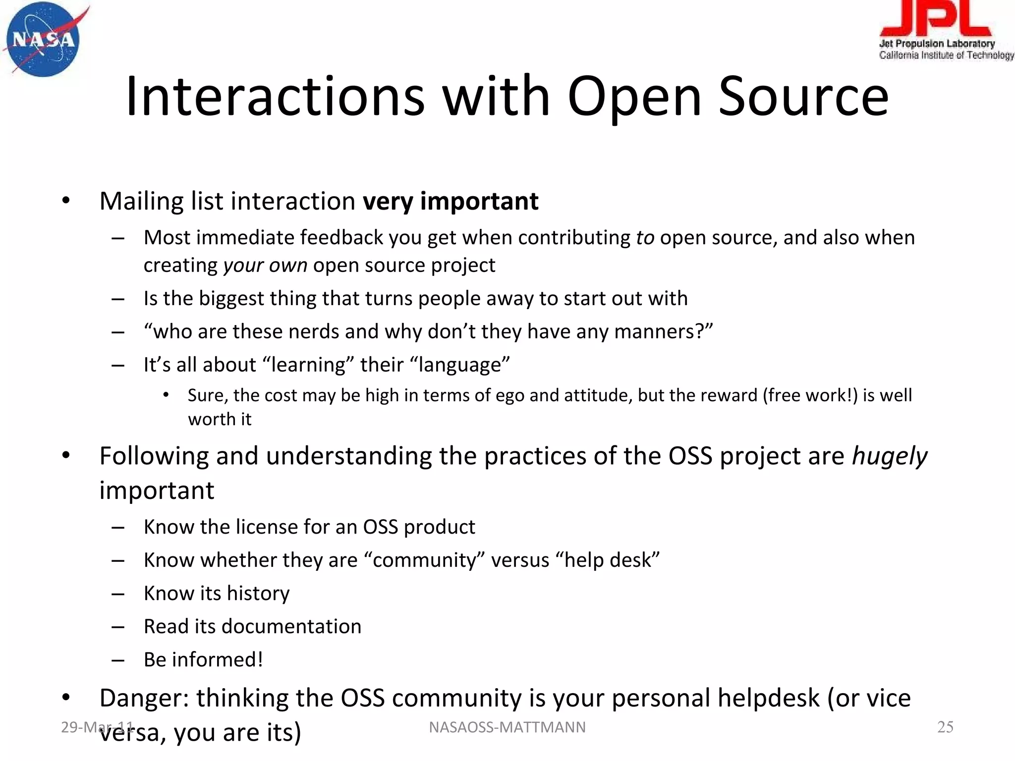 Interactions with Open Source Mailing list interaction  very important Most immediate feedback you get when contributing  to  open source, and also when creating  your own  open source project Is the biggest thing that turns people away to start out with “ who are these nerds and why don’t they have any manners?” It’s all about “learning” their “language” Sure, the cost may be high in terms of ego and attitude, but the reward (free work!) is well worth it Following and understanding the practices of the OSS project are  hugely  important Know the license for an OSS product Know whether they are “community” versus “help desk” Know its history Read its documentation Be informed! Danger: thinking the OSS community is your personal helpdesk (or vice versa, you are its) 29-Mar-11 NASAOSS-MATTMANN 