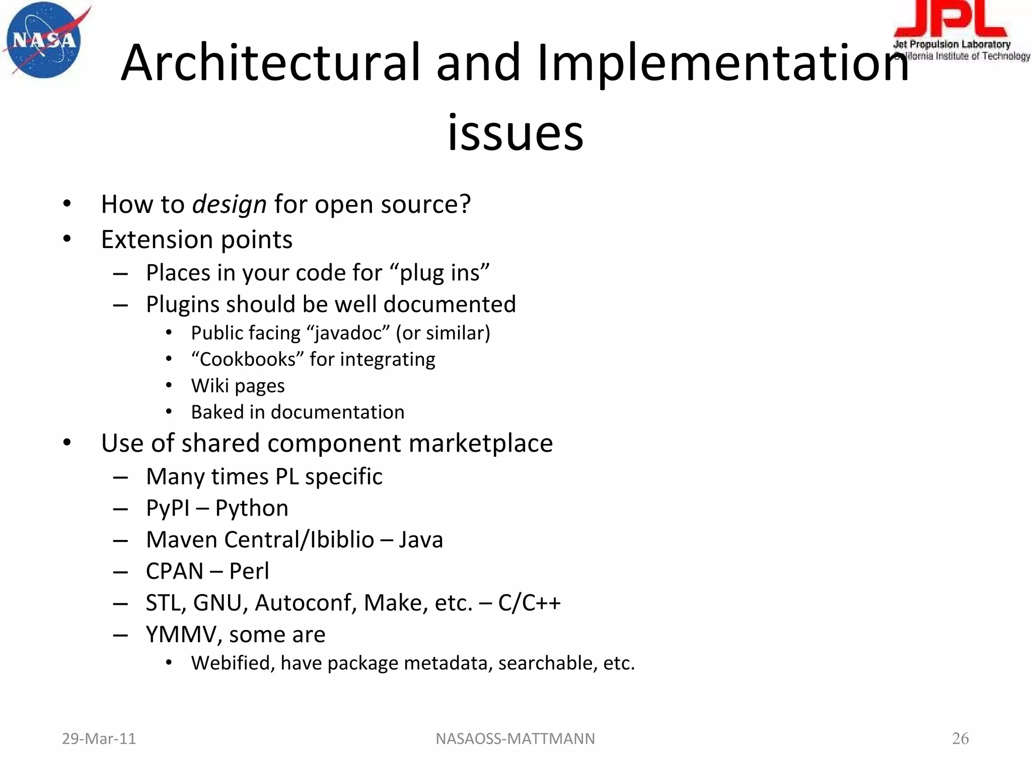 Architectural and Implementation issues How to  design  for open source? Extension points Places in your code for “plug ins” Plugins should be well documented Public facing “javadoc” (or similar) “ Cookbooks” for integrating Wiki pages Baked in documentation Use of shared component marketplace Many times PL specific PyPI – Python Maven Central/Ibiblio – Java CPAN – Perl STL, GNU, Autoconf, Make, etc. – C/C++ YMMV, some are Webified, have package metadata, searchable, etc. 29-Mar-11 NASAOSS-MATTMANN 
