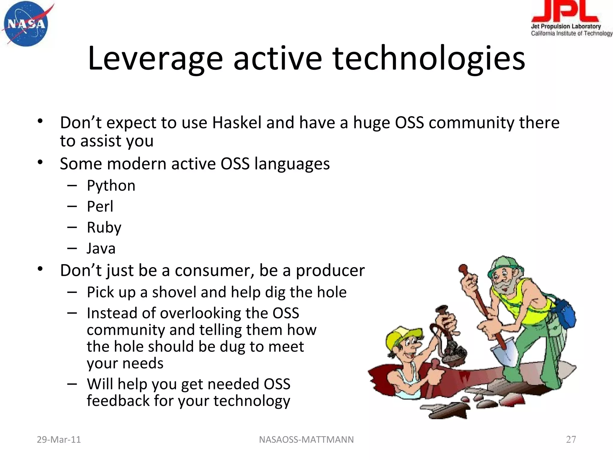 Leverage active technologies Don’t expect to use Haskel and have a huge OSS community there to assist you Some modern active OSS languages Python Perl Ruby Java  Don’t just be a consumer, be a producer Pick up a shovel and help dig the hole Instead of overlooking the OSS community and telling them how  the hole should be dug to meet your needs Will help you get needed OSS feedback for your technology 29-Mar-11 NASAOSS-MATTMANN 