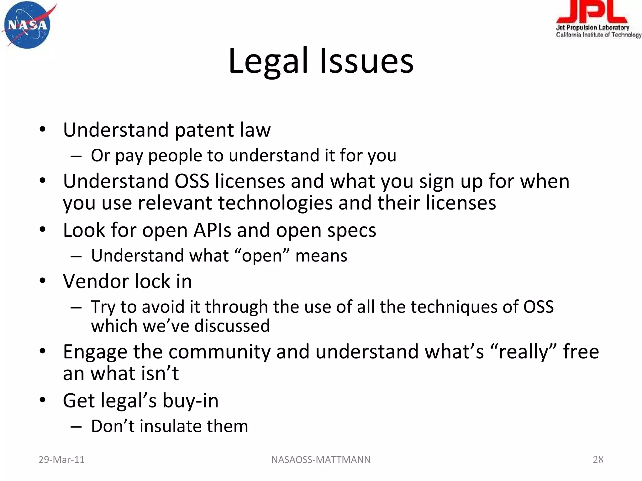 Legal Issues Understand patent law Or pay people to understand it for you Understand OSS licenses and what you sign up for when you use relevant technologies and their licenses Look for open APIs and open specs Understand what “open” means Vendor lock in Try to avoid it through the use of all the techniques of OSS which we’ve discussed Engage the community and understand what’s “really” free an what isn’t Get legal’s buy-in Don’t insulate them 29-Mar-11 NASAOSS-MATTMANN 