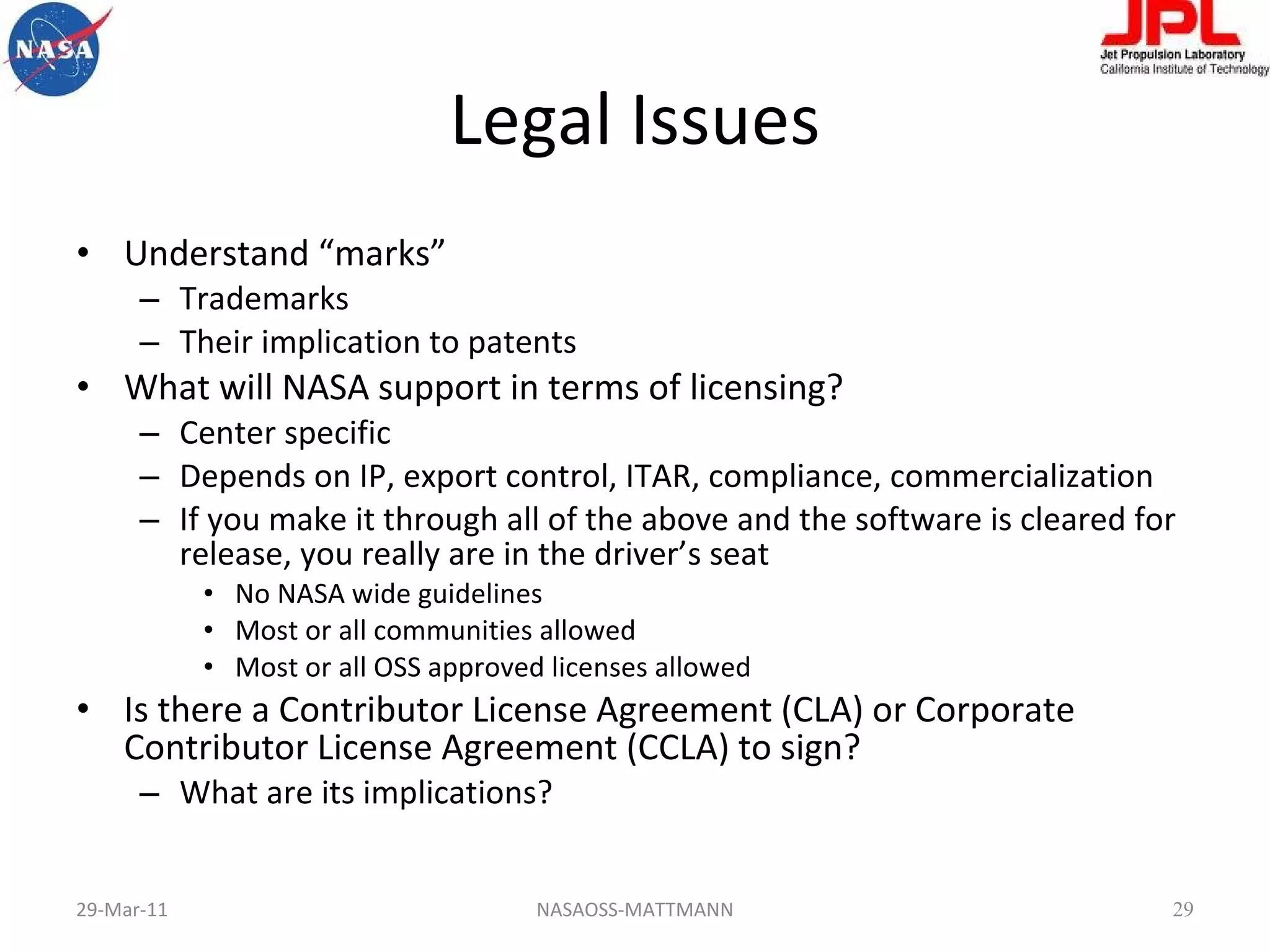 Legal Issues Understand “marks” Trademarks Their implication to patents What will NASA support in terms of licensing? Center specific Depends on IP, export control, ITAR, compliance, commercialization If you make it through all of the above and the software is cleared for release, you really are in the driver’s seat No NASA wide guidelines Most or all communities allowed Most or all OSS approved licenses allowed Is there a Contributor License Agreement (CLA) or Corporate Contributor License Agreement (CCLA) to sign? What are its implications? 29-Mar-11 NASAOSS-MATTMANN 