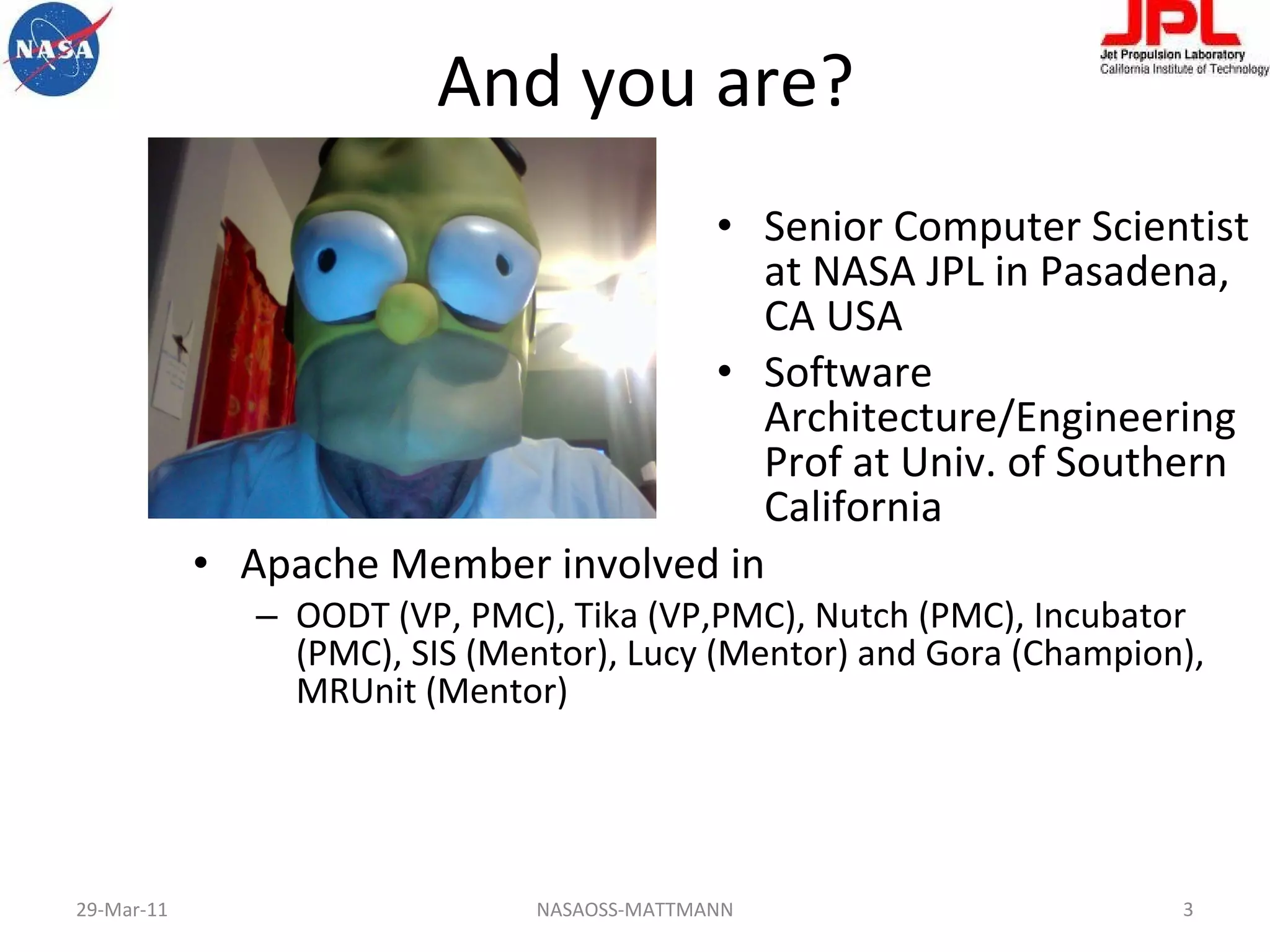 And you are? Apache Member involved in OODT (VP, PMC), Tika (VP,PMC), Nutch (PMC), Incubator (PMC), SIS (Mentor), Lucy (Mentor) and Gora (Champion), MRUnit (Mentor) Senior Computer Scientist at NASA JPL in Pasadena, CA USA Software Architecture/Engineering Prof at Univ. of Southern California  29-Mar-11 NASAOSS-MATTMANN 
