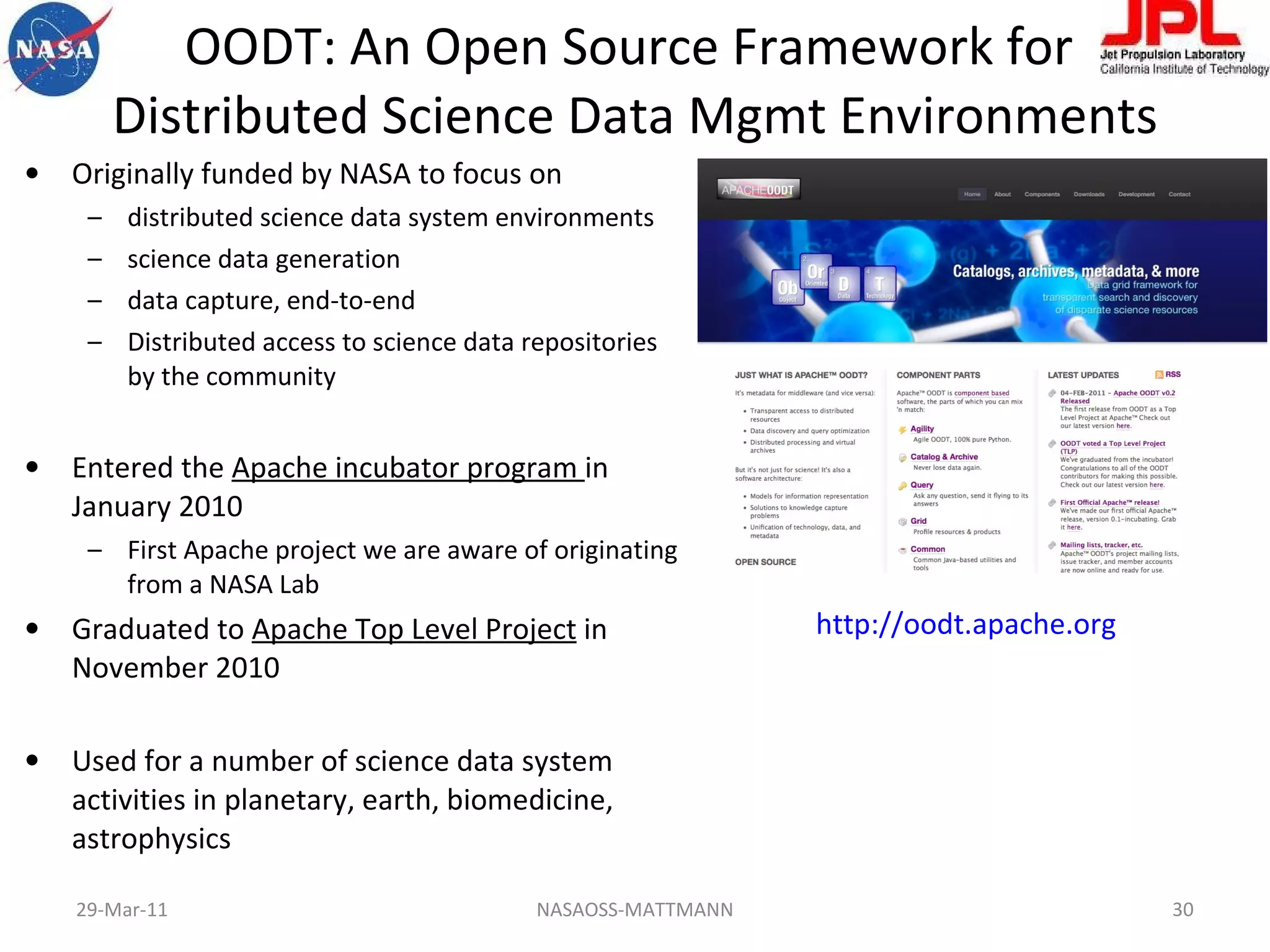 OODT: An Open Source Framework for  Distributed Science Data Mgmt Environments Originally funded by NASA to focus on distributed science data system environments science data generation  data capture, end-to-end Distributed access to science data repositories by the community Entered the  Apache incubator program  in January 2010 First Apache project we are aware of originating from a NASA Lab Graduated to  Apache Top Level Project  in November 2010 Used for a number of science data system activities in planetary, earth, biomedicine, astrophysics NASAOSS-MATTMANN http://oodt.apache.org   29-Mar-11 