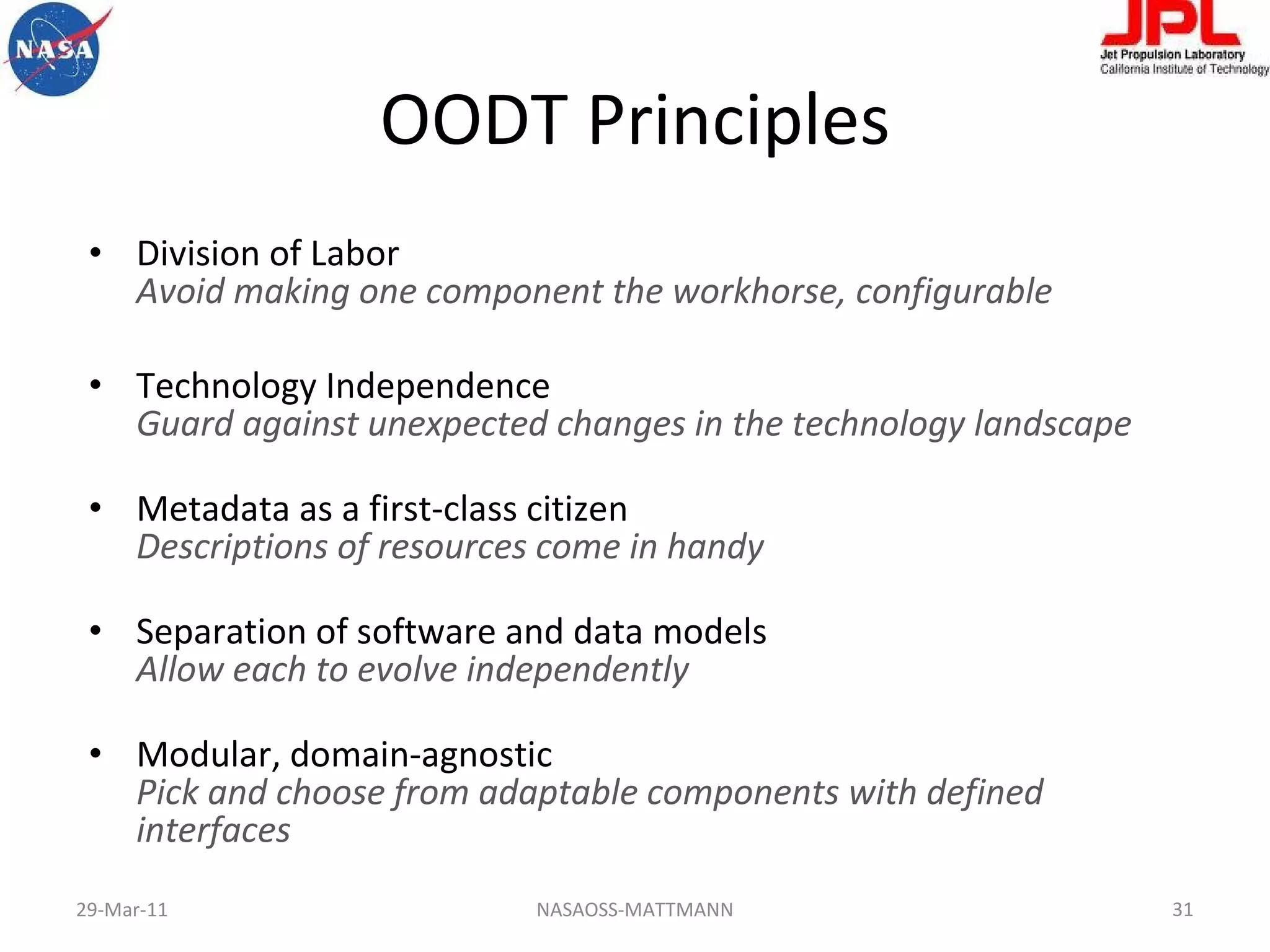OODT Principles Division of Labor Avoid making one component the workhorse, configurable Technology Independence  Guard against unexpected changes in the technology landscape Metadata as a first-class citizen Descriptions of resources come in handy Separation of software and data models Allow each to evolve independently Modular, domain-agnostic  Pick and choose from adaptable components with defined interfaces NASAOSS-MATTMANN 29-Mar-11 