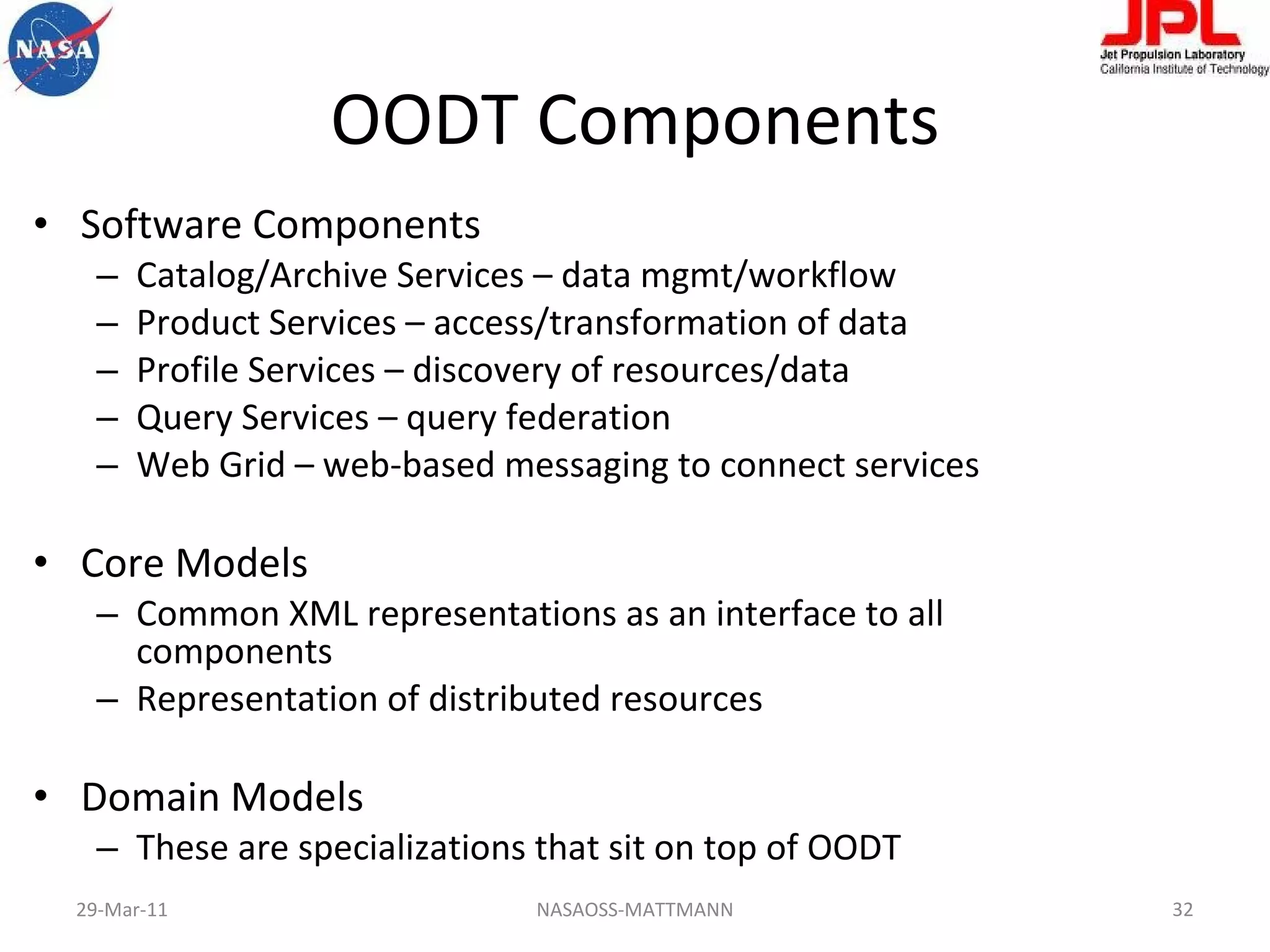 OODT Components Software Components Catalog/Archive Services – data mgmt/workflow Product Services – access/transformation of data Profile Services – discovery of resources/data Query Services – query federation Web Grid – web-based messaging to connect services Core Models Common XML representations as an interface to all components Representation of distributed resources Domain Models These are specializations that sit on top of OODT NASAOSS-MATTMANN 29-Mar-11 