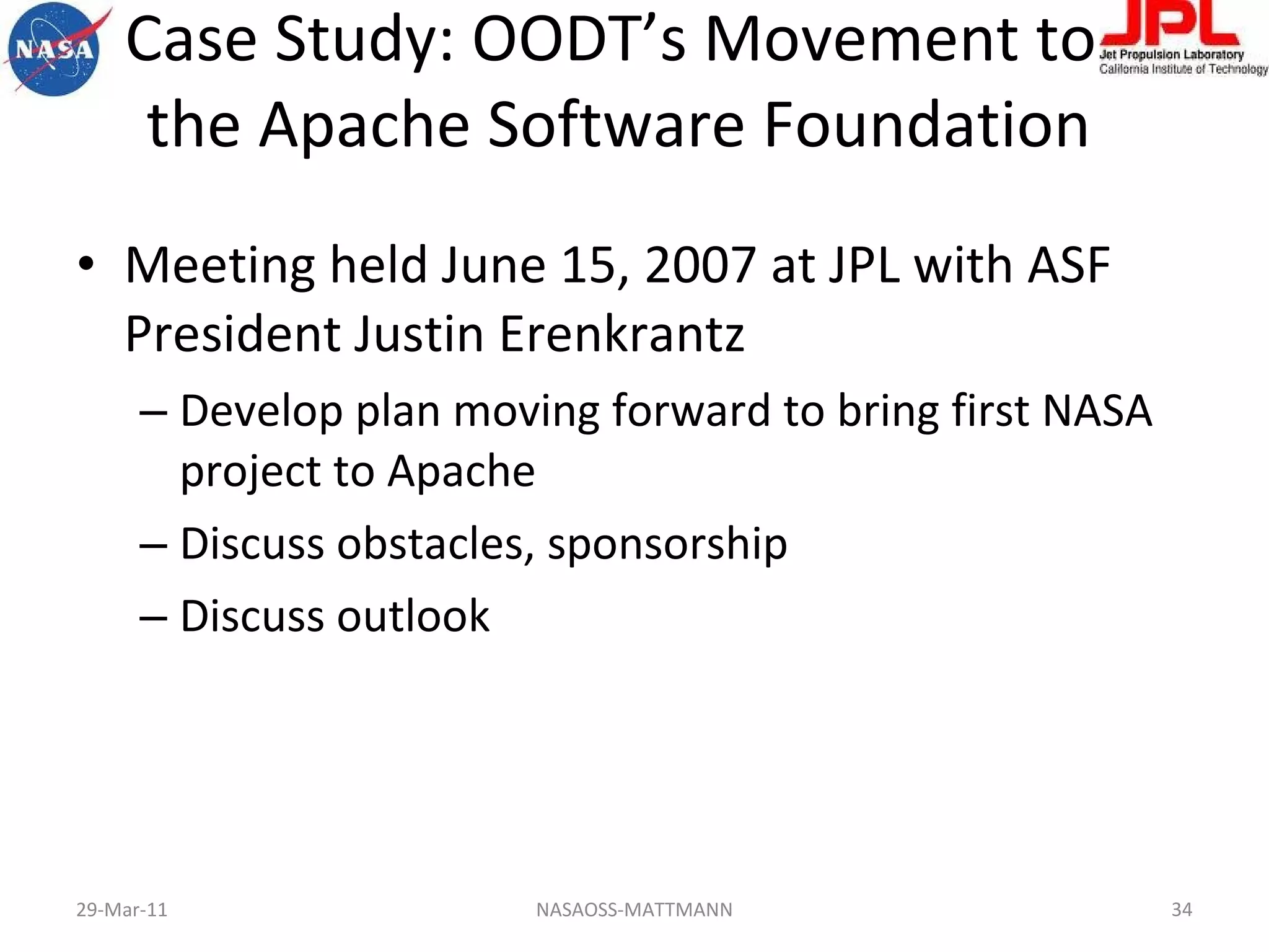 Case Study: OODT’s Movement to  the Apache Software Foundation Meeting held June 15, 2007 at JPL with ASF President Justin Erenkrantz Develop plan moving forward to bring first NASA project to Apache Discuss obstacles, sponsorship Discuss outlook 29-Mar-11 NASAOSS-MATTMANN 