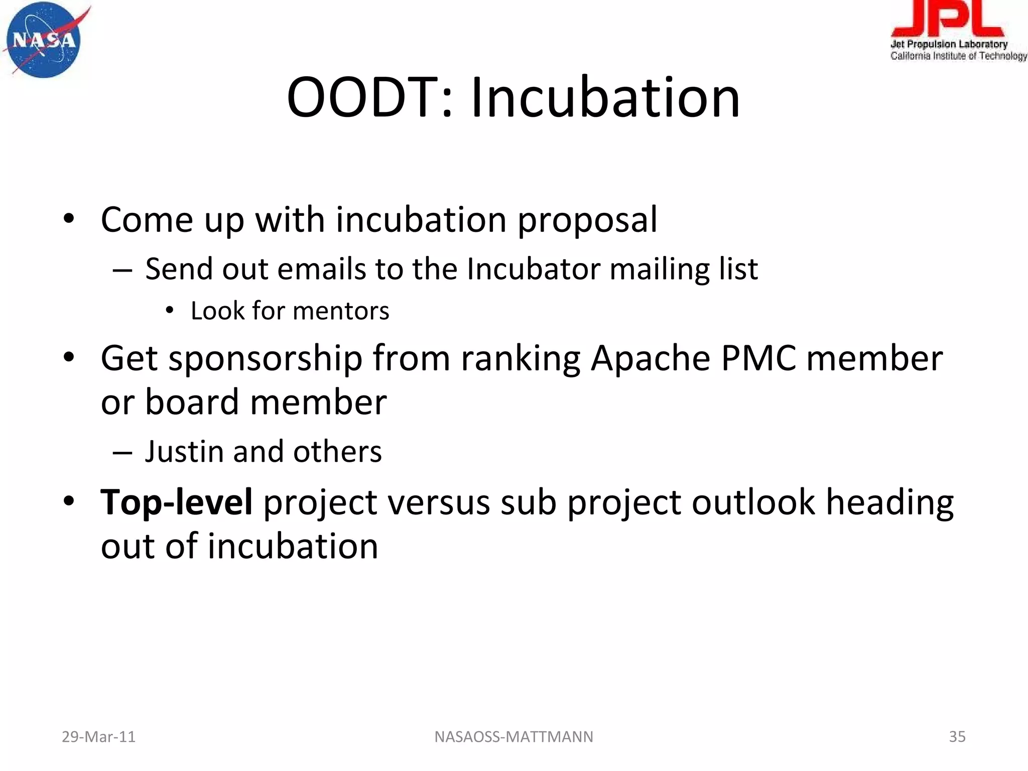 OODT: Incubation Come up with incubation proposal Send out emails to the Incubator mailing list Look for mentors Get sponsorship from ranking Apache PMC member or board member Justin and others Top-level  project versus sub project outlook heading out of incubation 29-Mar-11 NASAOSS-MATTMANN 