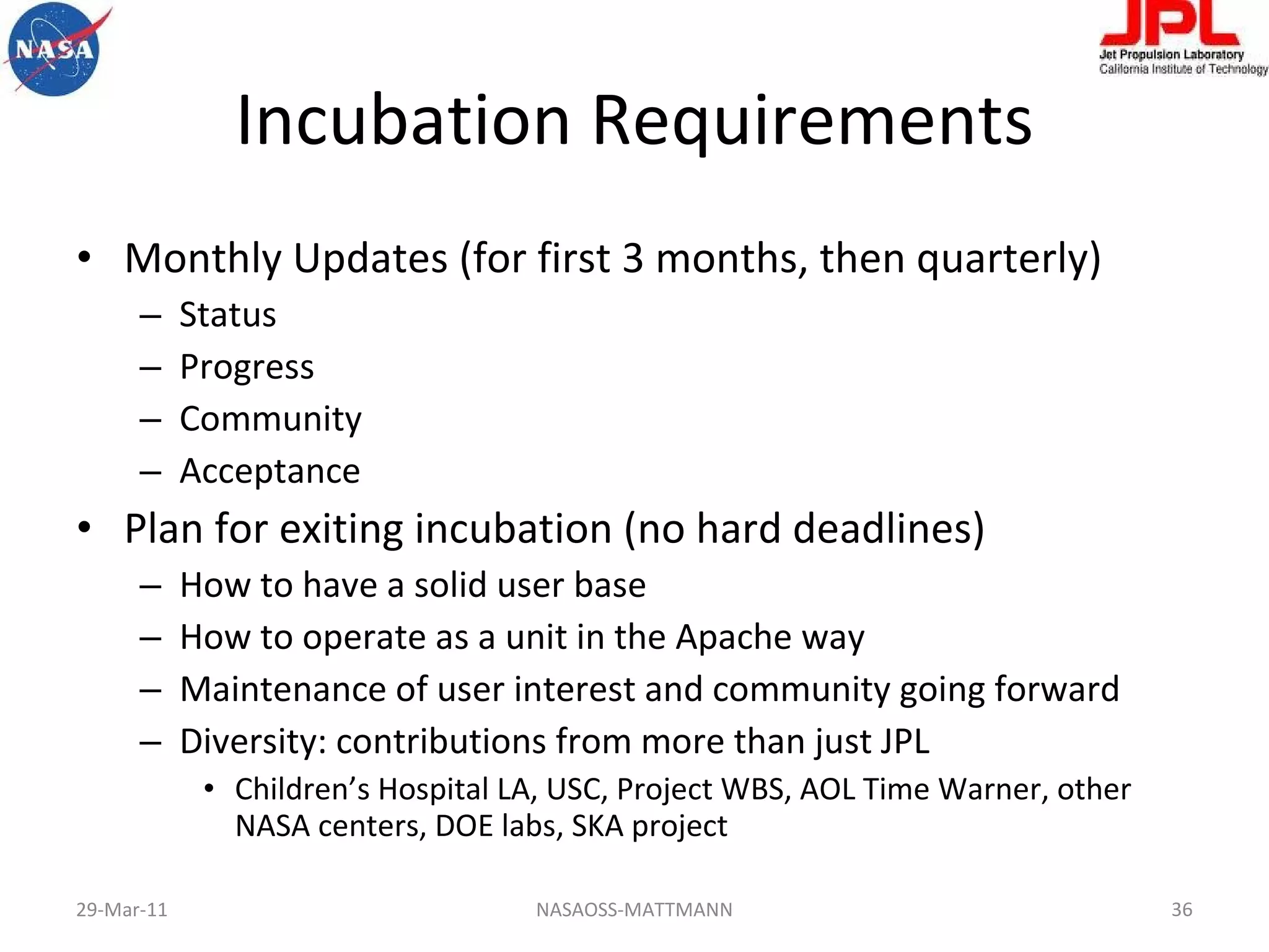 Incubation Requirements Monthly Updates (for first 3 months, then quarterly) Status Progress Community Acceptance Plan for exiting incubation (no hard deadlines) How to have a solid user base How to operate as a unit in the Apache way Maintenance of user interest and community going forward Diversity: contributions from more than just JPL Children’s Hospital LA, USC, Project WBS, AOL Time Warner, other NASA centers, DOE labs, SKA project 29-Mar-11 NASAOSS-MATTMANN 
