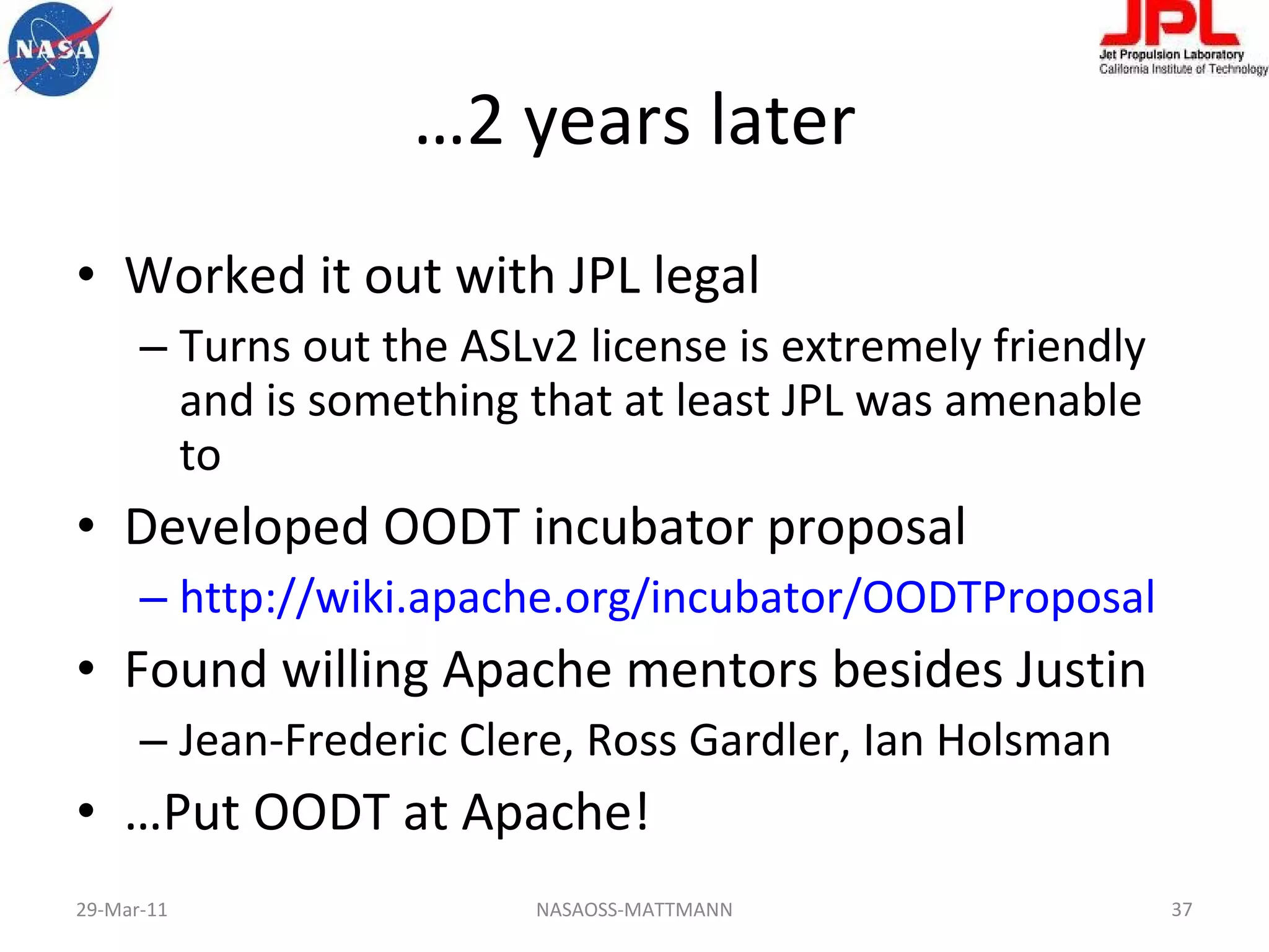 … 2 years later Worked it out with JPL legal Turns out the ASLv2 license is extremely friendly and is something that at least JPL was amenable to Developed OODT incubator proposal http://wiki.apache.org/incubator/OODTProposal   Found willing Apache mentors besides Justin Jean-Frederic Clere, Ross Gardler, Ian Holsman … Put OODT at Apache! 29-Mar-11 NASAOSS-MATTMANN 