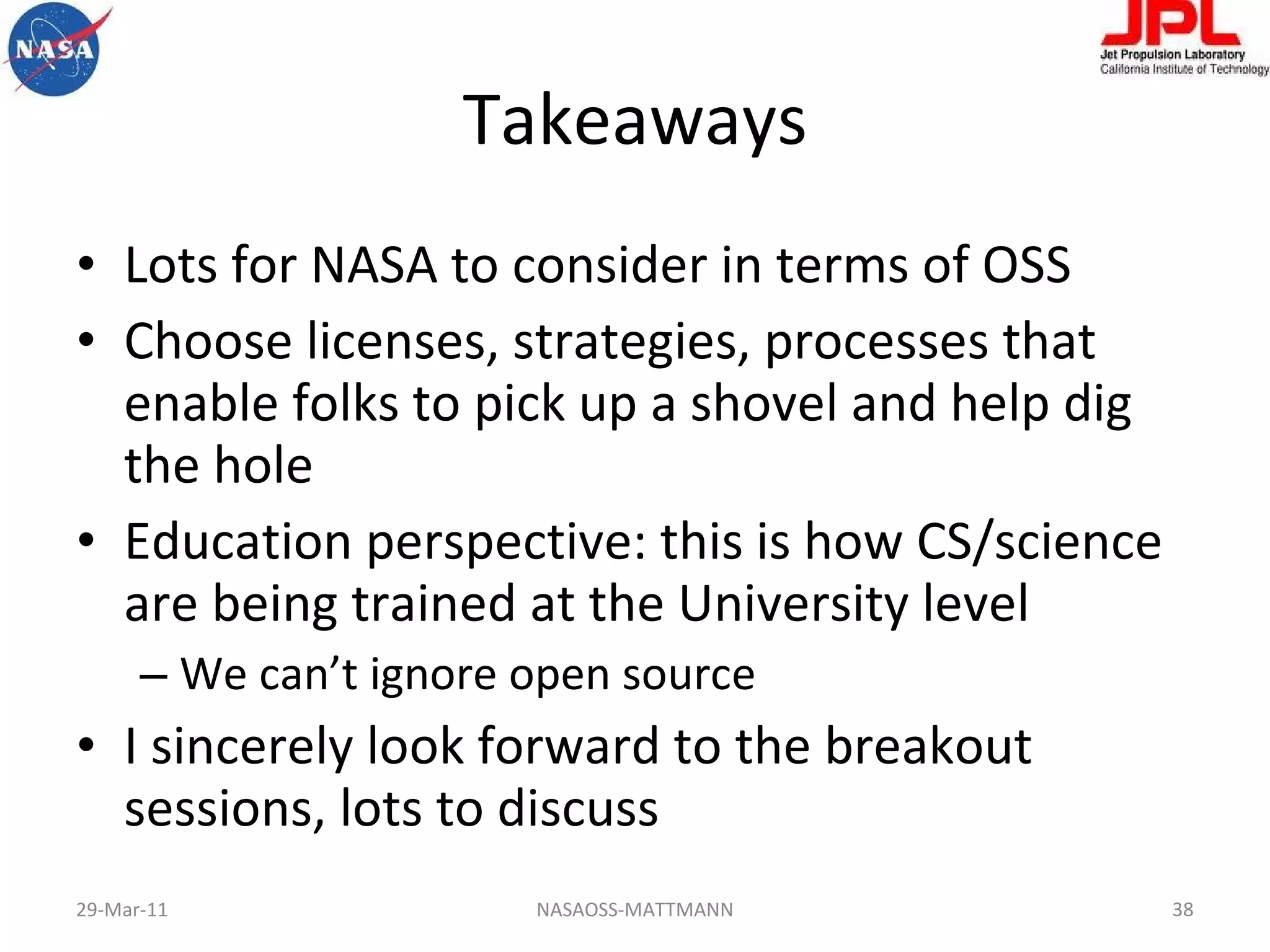 Takeaways Lots for NASA to consider in terms of OSS Choose licenses, strategies, processes that enable folks to pick up a shovel and help dig the hole Education perspective: this is how CS/science are being trained at the University level We can’t ignore open source I sincerely look forward to the breakout sessions, lots to discuss 29-Mar-11 NASAOSS-MATTMANN 
