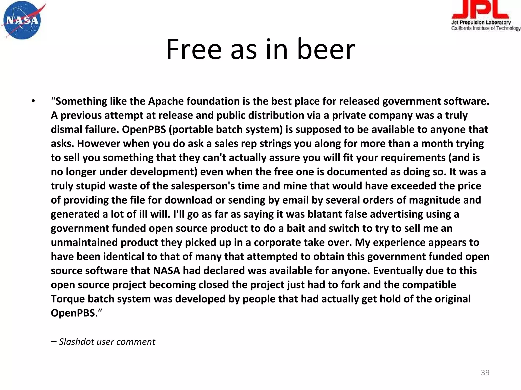 Free as in beer “ Something like the Apache foundation is the best place for released government software. A previous attempt at release and public distribution via a private company was a truly dismal failure. OpenPBS (portable batch system) is supposed to be available to anyone that asks. However when you do ask a sales rep strings you along for more than a month trying to sell you something that they can't actually assure you will fit your requirements (and is no longer under development) even when the free one is documented as doing so. It was a truly stupid waste of the salesperson's time and mine that would have exceeded the price of providing the file for download or sending by email by several orders of magnitude and generated a lot of ill will. I'll go as far as saying it was blatant false advertising using a government funded open source product to do a bait and switch to try to sell me an unmaintained product they picked up in a corporate take over. My experience appears to have been identical to that of many that attempted to obtain this government funded open source software that NASA had declared was available for anyone. Eventually due to this open source project becoming closed the project just had to fork and the compatible Torque batch system was developed by people that had actually get hold of the original OpenPBS .”  –  Slashdot user comment 