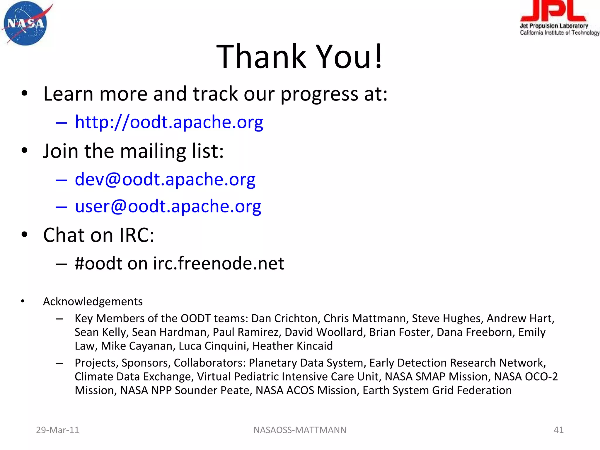 Thank You! Learn more and track our progress at: http://oodt.apache.org   Join the mailing list: [email_address] [email_address]   Chat on IRC: #oodt on irc.freenode.net Acknowledgements Key Members of the OODT teams: Dan Crichton, Chris Mattmann, Steve Hughes, Andrew Hart, Sean Kelly, Sean Hardman, Paul Ramirez, David Woollard, Brian Foster, Dana Freeborn, Emily Law, Mike Cayanan, Luca Cinquini, Heather Kincaid Projects, Sponsors, Collaborators: Planetary Data System, Early Detection Research Network, Climate Data Exchange, Virtual Pediatric Intensive Care Unit, NASA SMAP Mission, NASA OCO-2 Mission, NASA NPP Sounder Peate, NASA ACOS Mission, Earth System Grid Federation  NASAOSS-MATTMANN 29-Mar-11 