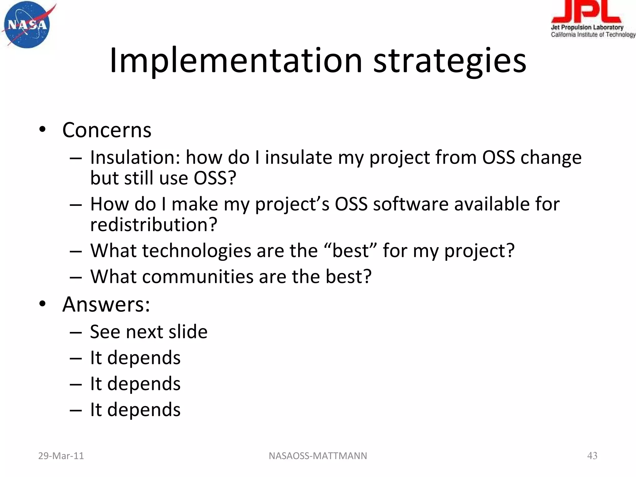 Implementation strategies Concerns Insulation: how do I insulate my project from OSS change but still use OSS? How do I make my project’s OSS software available for redistribution? What technologies are the “best” for my project? What communities are the best? Answers: See next slide It depends It depends It depends 29-Mar-11 NASAOSS-MATTMANN 