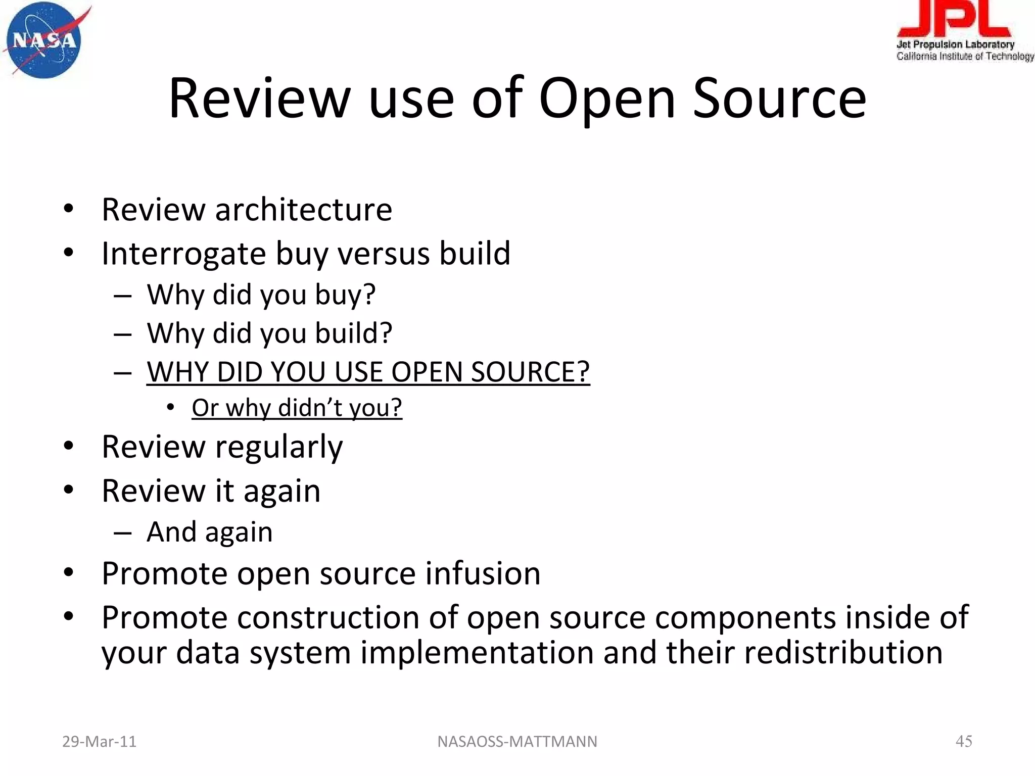 Review use of Open Source Review architecture Interrogate buy versus build Why did you buy? Why did you build? WHY DID YOU USE OPEN SOURCE? Or why didn’t you? Review regularly Review it again And again Promote open source infusion Promote construction of open source components inside of your data system implementation and their redistribution 29-Mar-11 NASAOSS-MATTMANN 