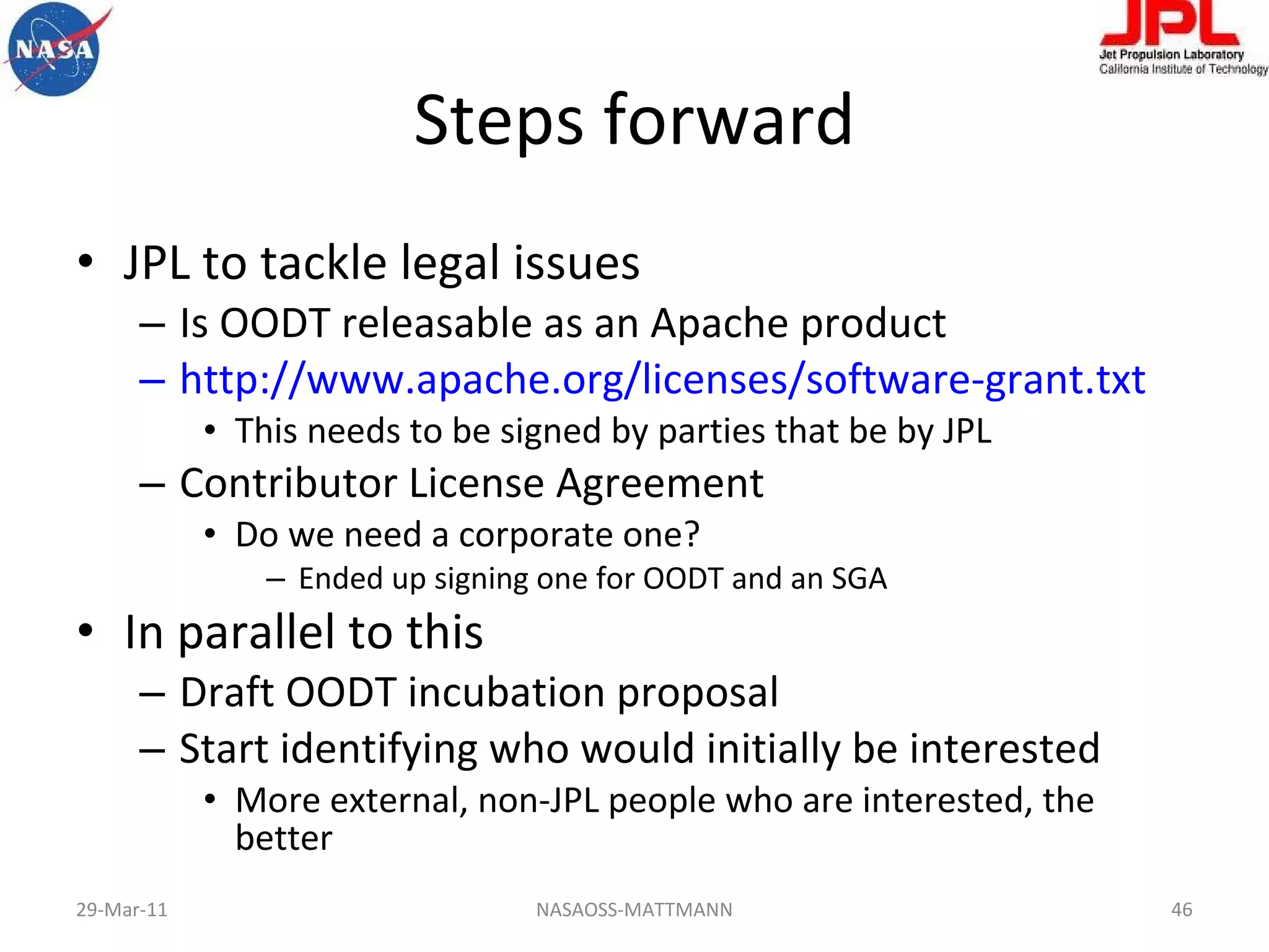 Steps forward JPL to tackle legal issues Is OODT releasable as an Apache product http://www.apache.org/licenses/software-grant.txt This needs to be signed by parties that be by JPL Contributor License Agreement Do we need a corporate one?  Ended up signing one for OODT and an SGA In parallel to this Draft OODT incubation proposal Start identifying who would initially be interested More external, non-JPL people who are interested, the better 29-Mar-11 NASAOSS-MATTMANN 