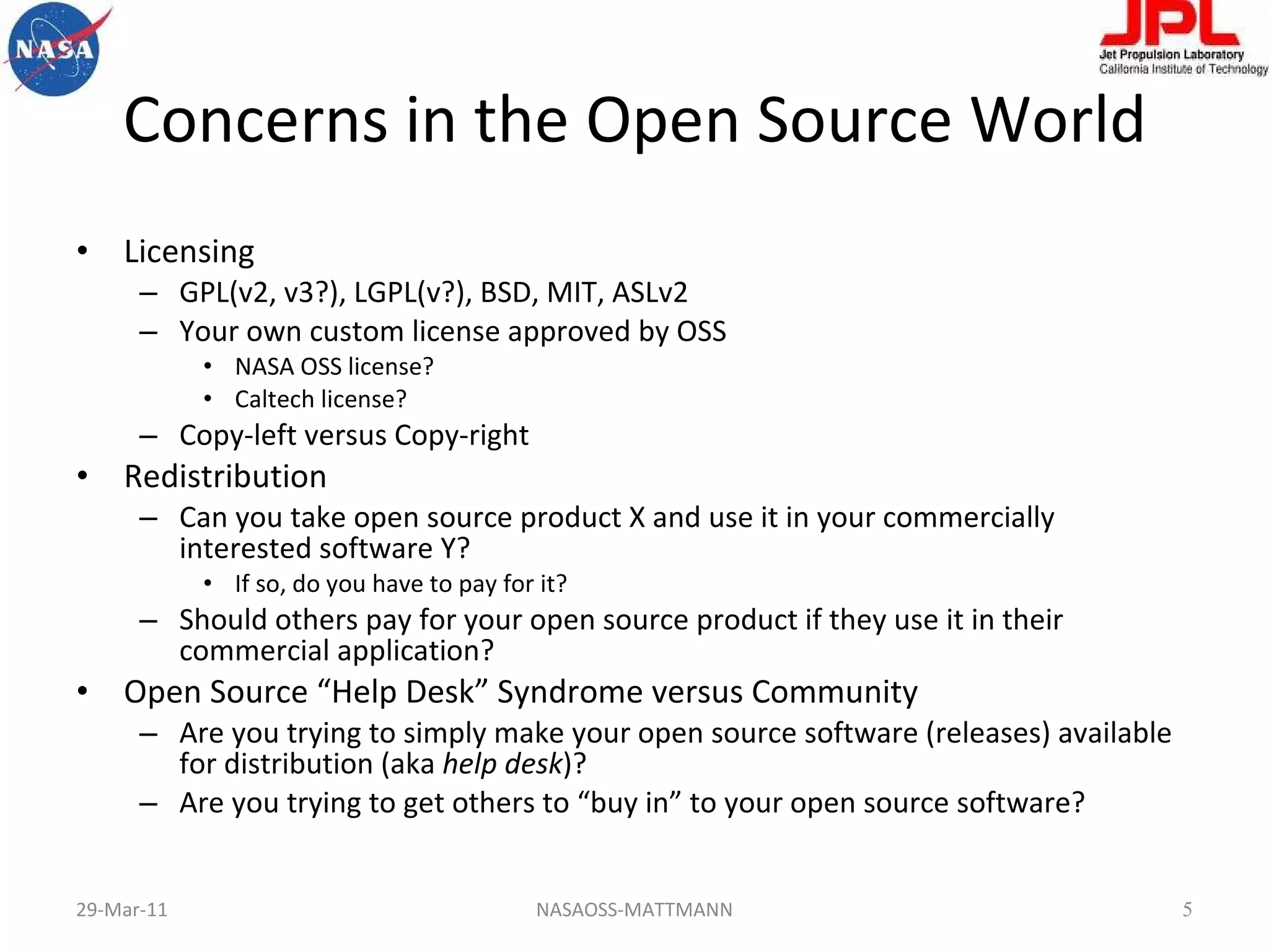Concerns in the Open Source World Licensing GPL(v2, v3?), LGPL(v?), BSD, MIT, ASLv2 Your own custom license approved by OSS NASA OSS license? Caltech license? Copy-left versus Copy-right Redistribution Can you take open source product X and use it in your commercially interested software Y? If so, do you have to pay for it? Should others pay for your open source product if they use it in their commercial application? Open Source “Help Desk” Syndrome versus Community Are you trying to simply make your open source software (releases) available for distribution (aka  help desk )? Are you trying to get others to “buy in” to your open source software? 29-Mar-11 NASAOSS-MATTMANN 