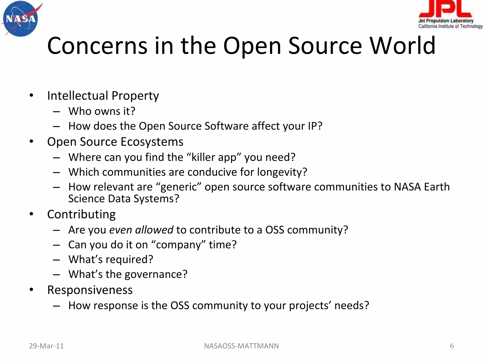 Concerns in the Open Source World Intellectual Property Who owns it? How does the Open Source Software affect your IP? Open Source Ecosystems Where can you find the “killer app” you need? Which communities are conducive for longevity? How relevant are “generic” open source software communities to NASA Earth Science Data Systems? Contributing Are you  even allowed  to contribute to a OSS community? Can you do it on “company” time? What’s required? What’s the governance? Responsiveness How response is the OSS community to your projects’ needs?  29-Mar-11 NASAOSS-MATTMANN 