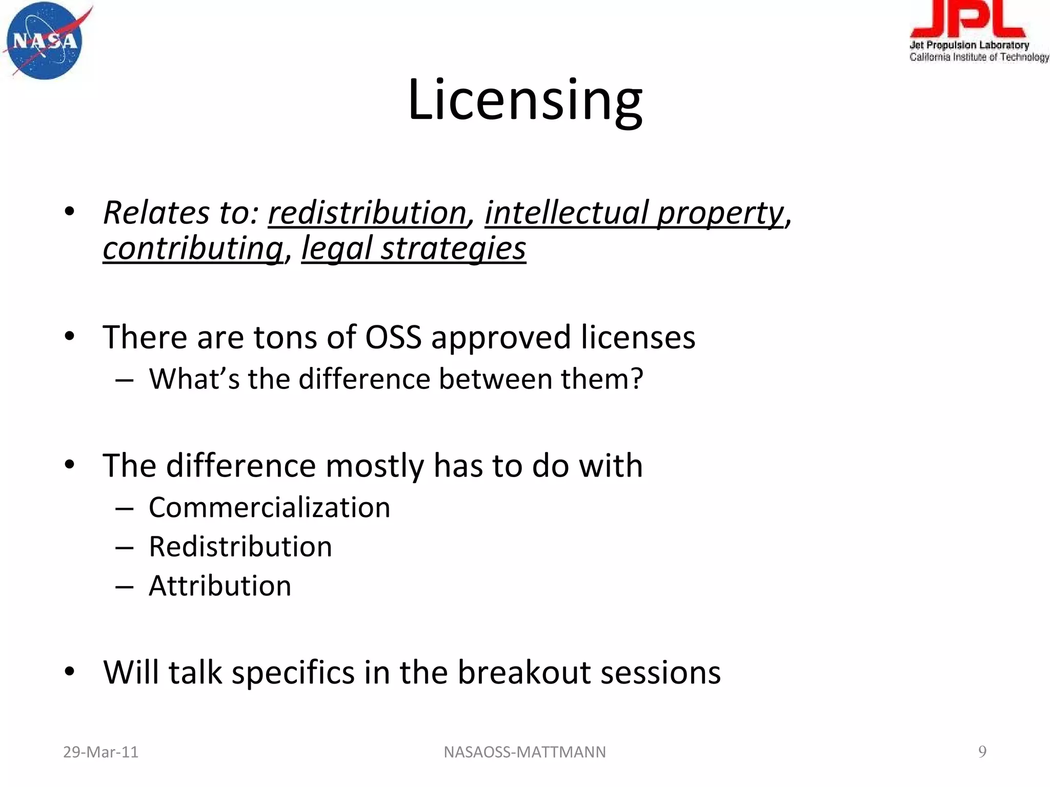 Licensing Relates to:  redistribution ,  intellectual property ,  contributing ,  legal strategies There are tons of OSS approved licenses What’s the difference between them? The difference mostly has to do with  Commercialization Redistribution Attribution Will talk specifics in the breakout sessions 29-Mar-11 NASAOSS-MATTMANN 