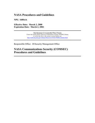NASA Procedures and Guidelines 
NPG 1600.6A 
Effective Date: March 2, 2000 
Expiration Date: March 2, 2002 
This Document Is Uncontrolled When Printed. 
Check the NASA Online Directives Information System (NODIS) Library 
to verify that this is the correct version before use: 
http://nodis.hq.nasa.gov/Library/Directives/NASA-WIDE/contents.html 
Responsible Office: JS/Security Management Office 
NASA Communications Security (COMSEC) 
Procedures and Guidelines 
 