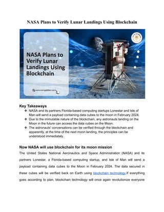 NASA Plans to Verify Lunar Landings Using Blockchain
Key Takeaways
❖ NASA and its partners Florida-based computing startups Lonestar and Isle of
Man will send a payload containing data cubes to the moon in February 2024.
❖ Due to the immutable nature of the blockchain, any astronauts landing on the
Moon in the future can access the data cubes on the Moon.
❖ The astronauts' conversations can be verified through the blockchain and
apparently, at the time of the next moon landing, the principles can be
understood immediately.
Now NASA will use blockchain for its moon mission
The United States National Aeronautics and Space Administration (NASA) and its
partners Lonestar, a Florida-based computing startup, and Isle of Man will send a
payload containing data cubes to the Moon in February 2024. The data secured in
these cubes will be verified back on Earth using blockchain technology.If everything
goes according to plan, blockchain technology will once again revolutionize everyone
 