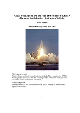 1
NASA, Post-Apollo and the Rise of the Space Shuttle: A
Glance at the Definition of a Launch Vehicle.
Brian Woods
SATSU Working Paper N27 2003
Acknowledgements
Thanks go to NASA and Lockheed Missiles & Space Company for permission to
reproduce the images.
This is a preprint draft.
Citation should conform to normal academic standards. Please use either the 'SATSU
Working Paper' number and date. Or, where a paper has entered into print elsewhere,
use normal journal/book citation conventions.
 
