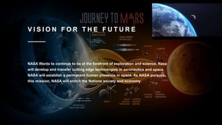 V I S I O N F O R T H E F U T U R E
NASA Wants to continue to be at the forefront of exploration and science. Nasa
will develop and transfer cutting edge technologies in aeronautics and space.
NASA will establish a permanent human presence in space. As NASA pursues
this mission, NASA will enrich the Nations society and economy.
 