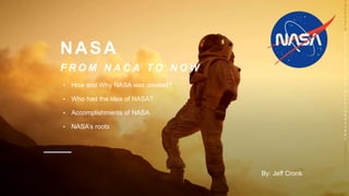 NASA
F R O M N A C A T O N O W
• How and Why NASA was created?
• Who had the idea of NASA?
• Accomplishments of NASA
• NASA’s roots
T
hi
s
P
h
o
t
o
b
y
U
n
k
n
o
w
n
A
u
t
h
o
r
is
li
c
e
n
s
e
d
u
n
d
e
r
C
C
B
Y
-
S
A
By: Jeff Cronk
 
