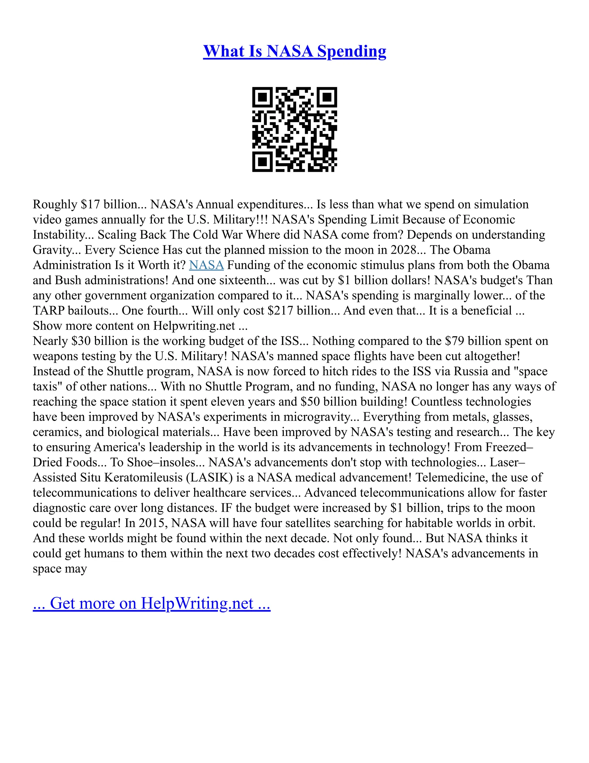 What Is NASA Spending
Roughly $17 billion... NASA's Annual expenditures... Is less than what we spend on simulation
video games annually for the U.S. Military!!! NASA's Spending Limit Because of Economic
Instability... Scaling Back The Cold War Where did NASA come from? Depends on understanding
Gravity... Every Science Has cut the planned mission to the moon in 2028... The Obama
Administration Is it Worth it? NASA Funding of the economic stimulus plans from both the Obama
and Bush administrations! And one sixteenth... was cut by $1 billion dollars! NASA's budget's Than
any other government organization compared to it... NASA's spending is marginally lower... of the
TARP bailouts... One fourth... Will only cost $217 billion... And even that... It is a beneficial ...
Show more content on Helpwriting.net ...
Nearly $30 billion is the working budget of the ISS... Nothing compared to the $79 billion spent on
weapons testing by the U.S. Military! NASA's manned space flights have been cut altogether!
Instead of the Shuttle program, NASA is now forced to hitch rides to the ISS via Russia and "space
taxis" of other nations... With no Shuttle Program, and no funding, NASA no longer has any ways of
reaching the space station it spent eleven years and $50 billion building! Countless technologies
have been improved by NASA's experiments in microgravity... Everything from metals, glasses,
ceramics, and biological materials... Have been improved by NASA's testing and research... The key
to ensuring America's leadership in the world is its advancements in technology! From Freezed–
Dried Foods... To Shoe–insoles... NASA's advancements don't stop with technologies... Laser–
Assisted Situ Keratomileusis (LASIK) is a NASA medical advancement! Telemedicine, the use of
telecommunications to deliver healthcare services... Advanced telecommunications allow for faster
diagnostic care over long distances. IF the budget were increased by $1 billion, trips to the moon
could be regular! In 2015, NASA will have four satellites searching for habitable worlds in orbit.
And these worlds might be found within the next decade. Not only found... But NASA thinks it
could get humans to them within the next two decades cost effectively! NASA's advancements in
space may
... Get more on HelpWriting.net ...
 