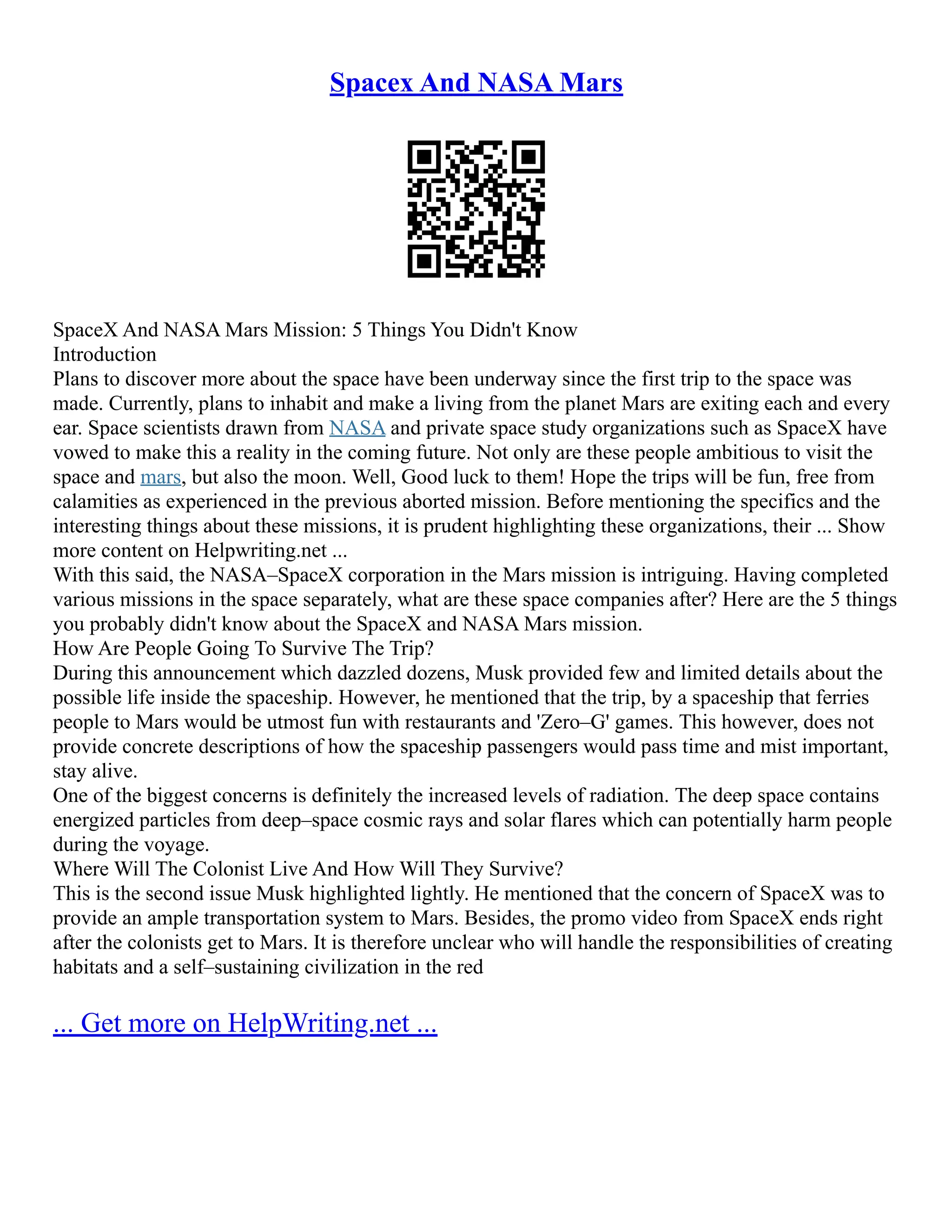 Spacex And NASA Mars
SpaceX And NASA Mars Mission: 5 Things You Didn't Know
Introduction
Plans to discover more about the space have been underway since the first trip to the space was
made. Currently, plans to inhabit and make a living from the planet Mars are exiting each and every
ear. Space scientists drawn from NASA and private space study organizations such as SpaceX have
vowed to make this a reality in the coming future. Not only are these people ambitious to visit the
space and mars, but also the moon. Well, Good luck to them! Hope the trips will be fun, free from
calamities as experienced in the previous aborted mission. Before mentioning the specifics and the
interesting things about these missions, it is prudent highlighting these organizations, their ... Show
more content on Helpwriting.net ...
With this said, the NASA–SpaceX corporation in the Mars mission is intriguing. Having completed
various missions in the space separately, what are these space companies after? Here are the 5 things
you probably didn't know about the SpaceX and NASA Mars mission.
How Are People Going To Survive The Trip?
During this announcement which dazzled dozens, Musk provided few and limited details about the
possible life inside the spaceship. However, he mentioned that the trip, by a spaceship that ferries
people to Mars would be utmost fun with restaurants and 'Zero–G' games. This however, does not
provide concrete descriptions of how the spaceship passengers would pass time and mist important,
stay alive.
One of the biggest concerns is definitely the increased levels of radiation. The deep space contains
energized particles from deep–space cosmic rays and solar flares which can potentially harm people
during the voyage.
Where Will The Colonist Live And How Will They Survive?
This is the second issue Musk highlighted lightly. He mentioned that the concern of SpaceX was to
provide an ample transportation system to Mars. Besides, the promo video from SpaceX ends right
after the colonists get to Mars. It is therefore unclear who will handle the responsibilities of creating
habitats and a self–sustaining civilization in the red
... Get more on HelpWriting.net ...
 